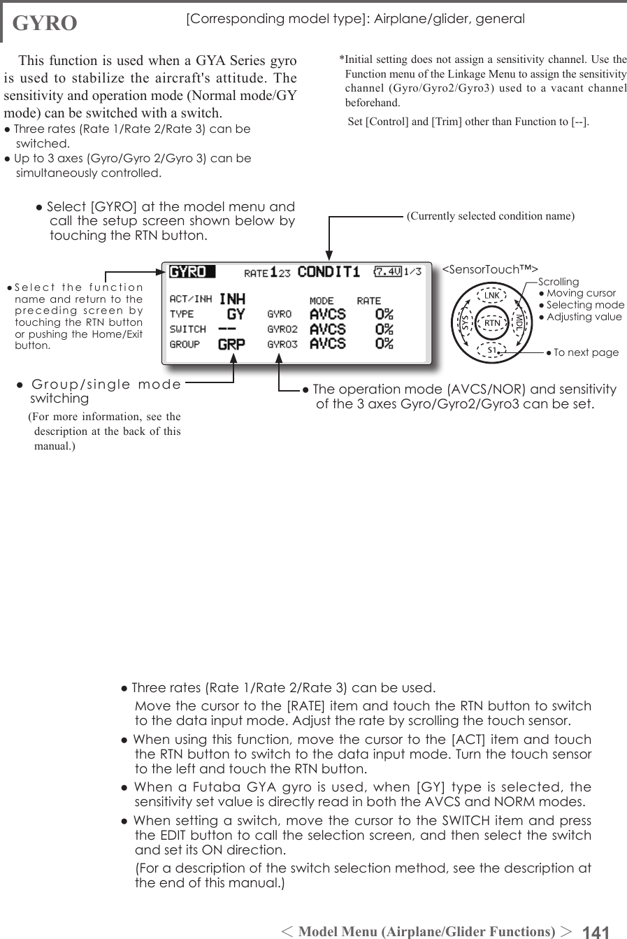 141＜Model Menu (Airplane/Glider Functions) ＞●SelectthefunctionnameandreturntotheprecedingscreenbytouchingtheRTNbuttonorpushingtheHome/Exitbutton.&lt;SensorTouch™&gt;GYRO [Correspondingmodeltype]:Airplane/glider,generalThis function is used when a GYA Series gyro is used to stabilize the aircraft&apos;s attitude. The sensitivity and operation mode (Normal mode/GY mode) can be switched with a switch.●Threerates(Rate1/Rate2/Rate3)canbeswitched.●Upto3axes(Gyro/Gyro2/Gyro3)canbesimultaneouslycontrolled.*Initial setting does not assign a sensitivity channel. Use the Function menu of the Linkage Menu to assign the sensitivity channel (Gyro/Gyro2/Gyro3) used to a vacant channel beforehand.   Set [Control] and [Trim] other than Function to [--].●Theoperationmode(AVCS/NOR)andsensitivityofthe3axesGyro/Gyro2/Gyro3canbeset.●Group/singlemodeswitching(For more information, see the description at the back of this manual.)●Threerates(Rate1/Rate2/Rate3)canbeused. Movethecursortothe[RATE]itemandtouchtheRTNbuttontoswitchtothedatainputmode.Adjusttheratebyscrollingthetouchsensor.●Whenusingthisfunction,movethecursortothe[ACT]itemandtouchtheRTNbuttontoswitchtothedatainputmode.TurnthetouchsensortotheleftandtouchtheRTNbutton.●WhenaFutabaGYAgyroisused,when[GY]typeisselected,thesensitivitysetvalueisdirectlyreadinboththeAVCSandNORMmodes.●Whensettingaswitch, movethecursortotheSWITCHitemandpresstheEDITbuttontocalltheselectionscreen,andthenselecttheswitchandsetitsONdirection. (Foradescriptionoftheswitchselectionmethod,seethedescriptionattheendofthismanual.)(Currently selected condition name)●Select[GYRO]atthemodelmenuandcallthesetupscreenshownbelowbytouchingtheRTNbutton.Scrolling●Movingcursor●Selectingmode●Adjustingvalue●Tonextpage