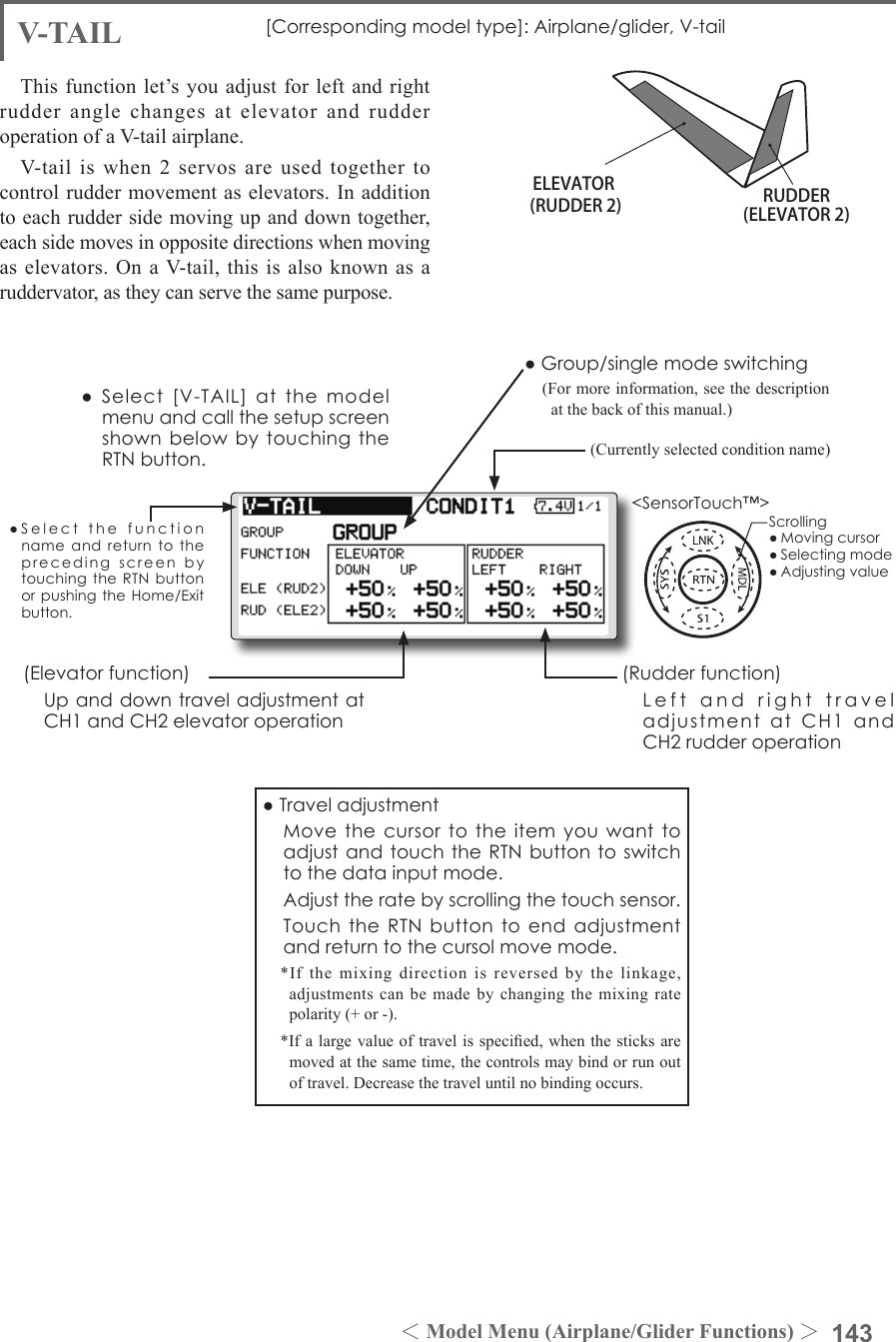 143＜Model Menu (Airplane/Glider Functions) ＞●SelectthefunctionnameandreturntotheprecedingscreenbytouchingtheRTNbuttonorpushingtheHome/Exitbutton.&lt;SensorTouch™&gt;ELEVATOR(RUDDER 2) RUDDER(ELEVATOR 2)V-TAIL [Correspondingmodeltype]:Airplane/glider,V-tailThis function let’s you adjust for left and right rudder angle changes at elevator and rudder operation of a V-tail airplane.V-tail  is  when  2  servos are  used  together  to control rudder movement as elevators. In addition to each rudder side moving up and down together, each side moves in opposite directions when moving as elevators. On  a V-tail, this  is also known  as a ruddervator, as they can serve the same purpose.(Rudderfunction) LeftandrighttraveladjustmentatCH1andCH2rudderoperation●Group/singlemodeswitching(For more information, see the description at the back of this manual.)(Elevatorfunction) UpanddowntraveladjustmentatCH1andCH2elevatoroperation(Currently selected condition name)●Select[V-TAIL]atthemodelmenuandcallthesetupscreenshownbelowbytouchingtheRTNbutton.●Traveladjustment MovethecursortotheitemyouwanttoadjustandtouchtheRTNbuttontoswitchtothedatainputmode. Adjusttheratebyscrollingthetouchsensor. TouchtheRTNbuttontoendadjustmentandreturntothecursolmovemode.*If the mixing direction is reversed by the linkage, adjustments can be made by changing the mixing rate polarity (+ or -).*If a large value of travel is specied, when the sticks are moved at the same time, the controls may bind or run out of travel. Decrease the travel until no binding occurs.Scrolling●Movingcursor●Selectingmode●Adjustingvalue