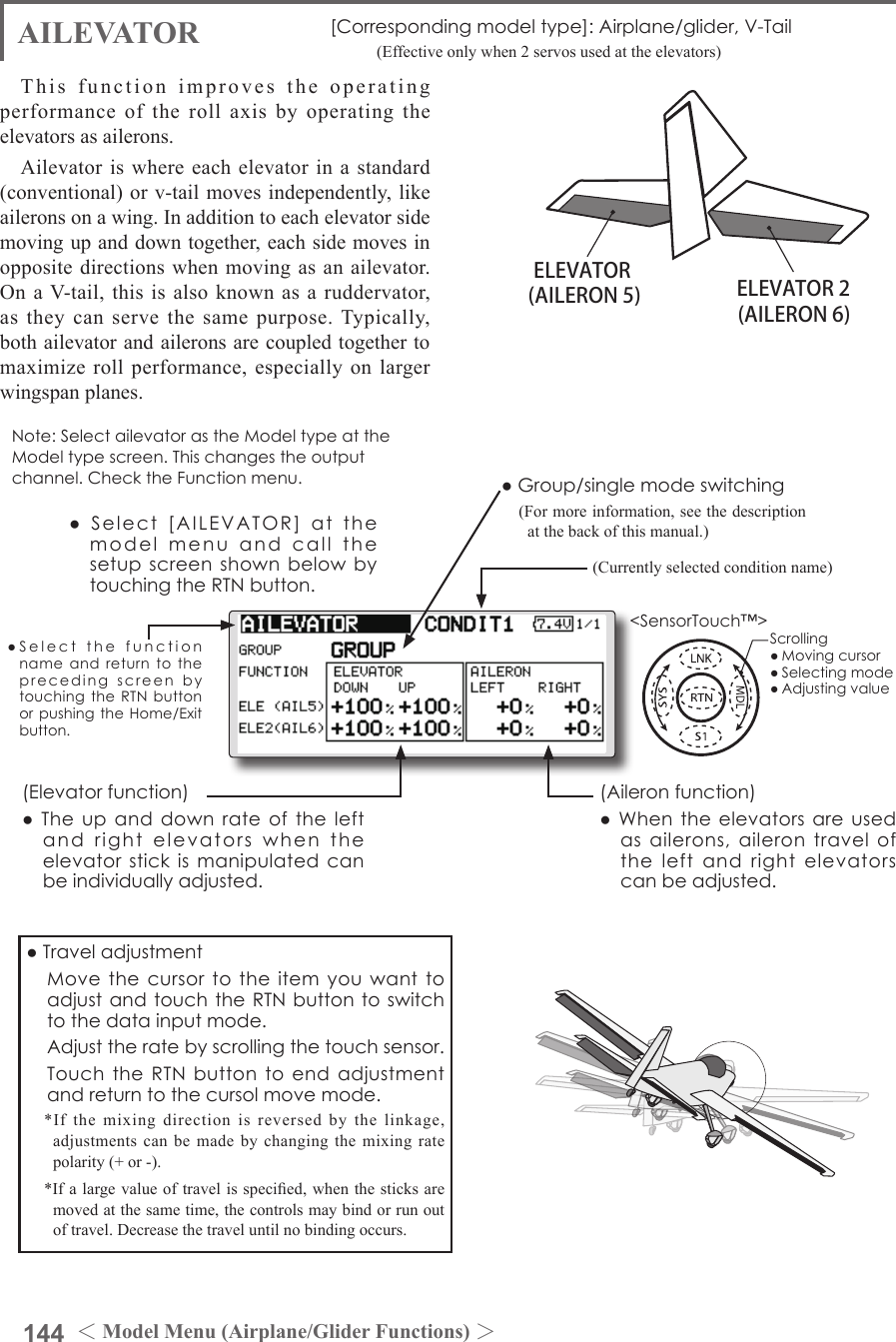 144 ＜Model Menu (Airplane/Glider Functions) ＞●SelectthefunctionnameandreturntotheprecedingscreenbytouchingtheRTNbuttonorpushingtheHome/Exitbutton.&lt;SensorTouch™&gt;ELEVATOR ELEVATOR 2(AILERON 5) (AILERON 6)AILEVATOR [Correspondingmodeltype]:Airplane/glider,V-Tail       (Effective only when 2 servos used at the elevators)This function improves the operating performance of the roll axis by operating the elevators as ailerons.Ailevator is where each elevator in a standard (conventional) or v-tail moves independently, like ailerons on a wing. In addition to each elevator side moving up and down together, each side moves in opposite directions when moving as an ailevator. On a V-tail, this  is also  known as  a  ruddervator, as they can serve the same purpose. Typically, both ailevator and ailerons are coupled together to maximize roll performance, especially on larger wingspan planes.Note:SelectailevatorastheModeltypeattheModeltypescreen.Thischangestheoutputchannel.ChecktheFunctionmenu.(Aileronfunction)●Whentheelevatorsareusedasailerons,ailerontraveloftheleftandrightelevatorscanbeadjusted.(Elevatorfunction)●Theupanddownrateoftheleftandrightelevatorswhentheelevatorstickismanipulatedcanbeindividuallyadjusted.●Group/singlemodeswitching(For more information, see the description at the back of this manual.)(Currently selected condition name)●Select[AILEVATOR]atthemodelmenuandcallthesetupscreenshownbelowbytouchingtheRTNbutton.●Traveladjustment MovethecursortotheitemyouwanttoadjustandtouchtheRTNbuttontoswitchtothedatainputmode. Adjusttheratebyscrollingthetouchsensor. TouchtheRTNbuttontoendadjustmentandreturntothecursolmovemode.*If the mixing direction is reversed by the linkage, adjustments can be made by changing the mixing rate polarity (+ or -).*If a large value of travel is specied, when the sticks are moved at the same time, the controls may bind or run out of travel. Decrease the travel until no binding occurs.Scrolling●Movingcursor●Selectingmode●Adjustingvalue