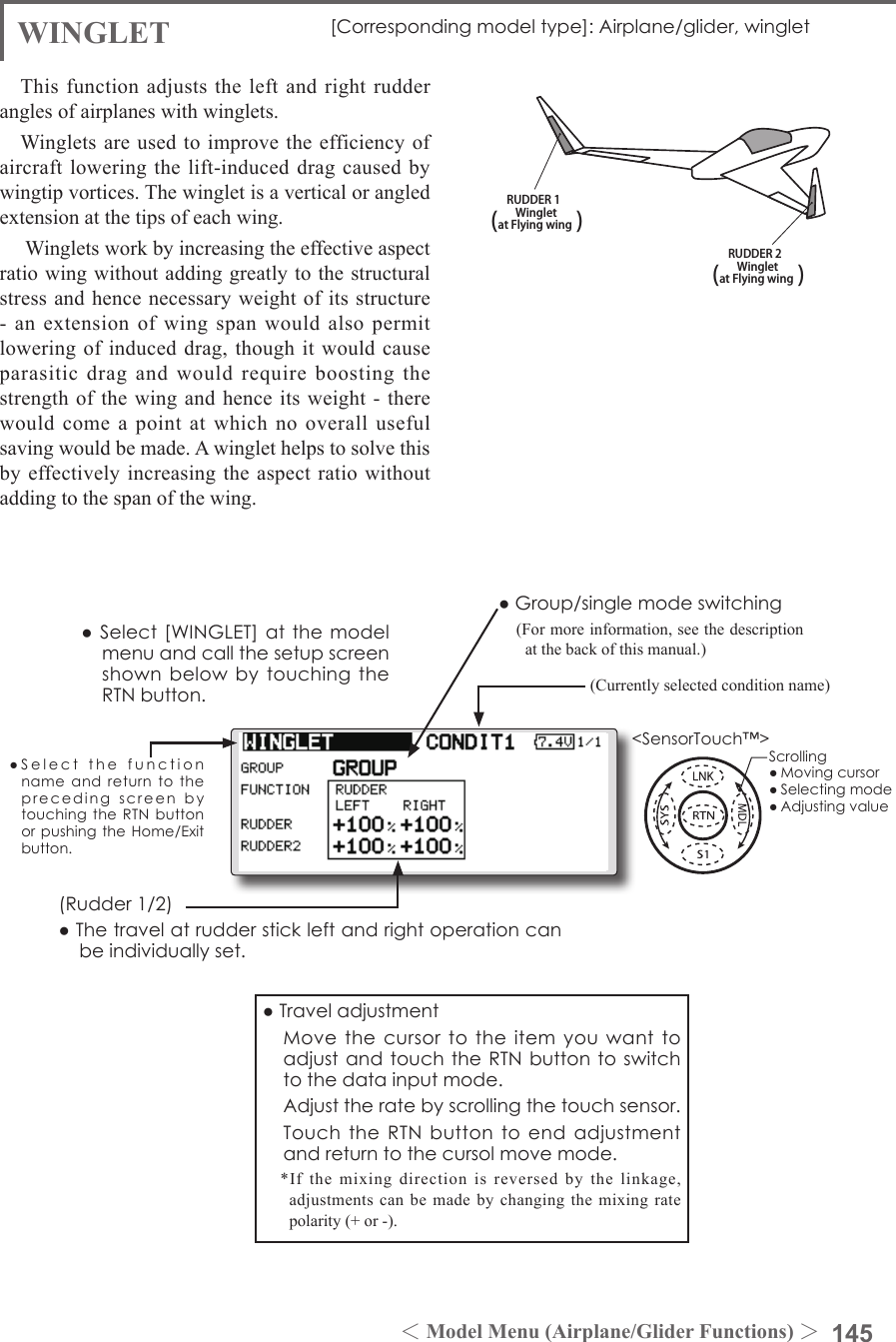 145＜Model Menu (Airplane/Glider Functions) ＞●SelectthefunctionnameandreturntotheprecedingscreenbytouchingtheRTNbuttonorpushingtheHome/Exitbutton.&lt;SensorTouch™&gt;RUDDER 1Wingletat Flying wing(               )RUDDER 2Wingletat Flying wing(               )WINGLET [Correspondingmodeltype]:Airplane/glider,wingletThis function adjusts the left and right rudder angles of airplanes with winglets.Winglets are used to improve the efficiency of aircraft lowering the  lift-induced drag  caused by wingtip vortices. The winglet is a vertical or angled extension at the tips of each wing. Winglets work by increasing the effective aspect ratio wing without adding greatly to the structural stress and hence necessary weight of its structure -  an  extension  of  wing  span  would  also  permit lowering of induced drag, though it would cause parasitic drag and would require boosting the strength of the wing and  hence its weight - there would come a point at which no overall useful saving would be made. A winglet helps to solve this by effectively increasing the aspect ratio without adding to the span of the wing.(Rudder1/2)●Thetravelatrudderstickleftandrightoperationcanbeindividuallyset.●Group/singlemodeswitching(For more information, see the description at the back of this manual.)(Currently selected condition name)●Select[WINGLET]atthemodelmenuandcallthesetupscreenshownbelowbytouchingtheRTNbutton.●Traveladjustment MovethecursortotheitemyouwanttoadjustandtouchtheRTNbuttontoswitchtothedatainputmode. Adjusttheratebyscrollingthetouchsensor. TouchtheRTNbuttontoendadjustmentandreturntothecursolmovemode.*If the mixing direction is reversed by the linkage, adjustments can be made by changing the mixing rate polarity (+ or -).Scrolling●Movingcursor●Selectingmode●Adjustingvalue