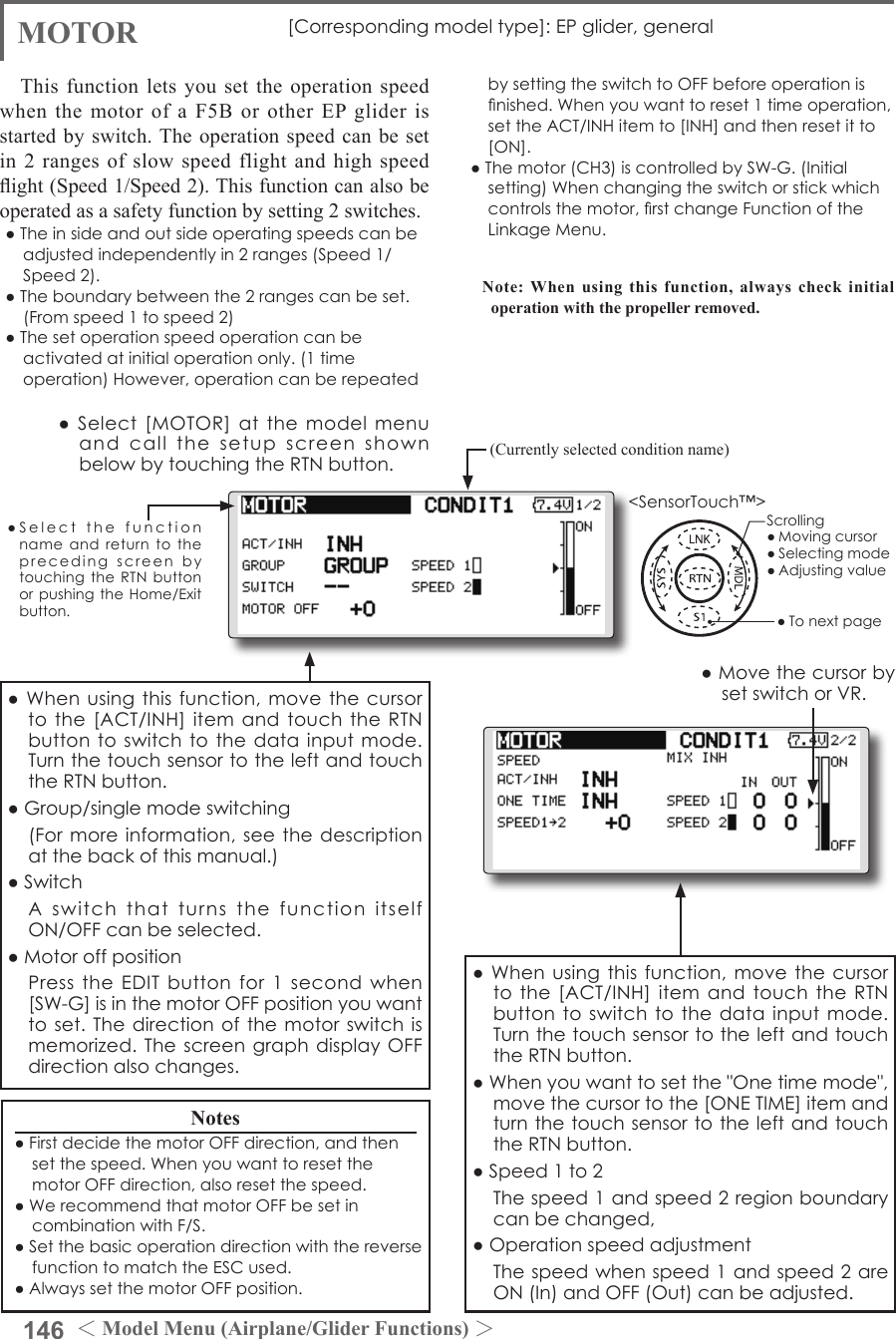 146 ＜Model Menu (Airplane/Glider Functions) ＞●SelectthefunctionnameandreturntotheprecedingscreenbytouchingtheRTNbuttonorpushingtheHome/Exitbutton.&lt;SensorTouch™&gt;MOTOR [Correspondingmodeltype]:EPglider,generalThis function lets you set the operation speed when the motor of a F5B or other EP glider is started by switch. The operation speed can be set in 2 ranges of slow speed flight and high speed ight (Speed 1/Speed 2). This function can also be operated as a safety function by setting 2 switches.●Theinsideandoutsideoperatingspeedscanbeadjustedindependentlyin2ranges(Speed1/Speed2).●Theboundarybetweenthe2rangescanbeset.(Fromspeed1tospeed2)●Thesetoperationspeedoperationcanbeactivatedatinitialoperationonly.(1timeoperation)However,operationcanberepeated●MovethecursorbysetswitchorVR.bysettingtheswitchtoOFFbeforeoperationisnished.Whenyouwanttoreset1timeoperation,settheACT/INHitemto[INH]andthenresetitto[ON].●Themotor(CH3)iscontrolledbySW-G.(Initialsetting)Whenchangingtheswitchorstickwhichcontrolsthemotor,rstchangeFunctionoftheLinkageMenu.Note: When using this function, always check initial operation with the propeller removed.●Whenusingthisfunction,movethecursortothe[ACT/INH]itemandtouchtheRTNbuttontoswitchtothedatainputmode.TurnthetouchsensortotheleftandtouchtheRTNbutton.●Whenyouwanttosetthe&quot;Onetimemode&quot;,movethecursortothe[ONETIME]itemandturnthetouchsensortotheleftandtouchtheRTNbutton.●Speed1to2 Thespeed1andspeed2regionboundarycanbechanged,●Operationspeedadjustment Thespeedwhenspeed1andspeed2areON(In)andOFF(Out)canbeadjusted.●Whenusingthisfunction,movethecursortothe[ACT/INH]itemandtouchtheRTNbuttontoswitchtothedatainputmode.TurnthetouchsensortotheleftandtouchtheRTNbutton.●Group/singlemodeswitching (Formoreinformation,seethedescriptionatthebackofthismanual.)●Switch AswitchthatturnsthefunctionitselfON/OFFcanbeselected.●Motoroffposition PresstheEDITbuttonfor1secondwhen[SW-G]isinthemotorOFFpositionyouwanttoset.Thedirectionofthemotorswitchismemorized.ThescreengraphdisplayOFFdirectionalsochanges.Notes●FirstdecidethemotorOFFdirection,andthensetthespeed.WhenyouwanttoresetthemotorOFFdirection,alsoresetthespeed.●WerecommendthatmotorOFFbesetincombinationwithF/S.●SetthebasicoperationdirectionwiththereversefunctiontomatchtheESCused.●AlwayssetthemotorOFFposition.(Currently selected condition name)●Select[MOTOR]atthemodelmenuandcallthesetupscreenshownbelowbytouchingtheRTNbutton.Scrolling●Movingcursor●Selectingmode●Adjustingvalue●Tonextpage