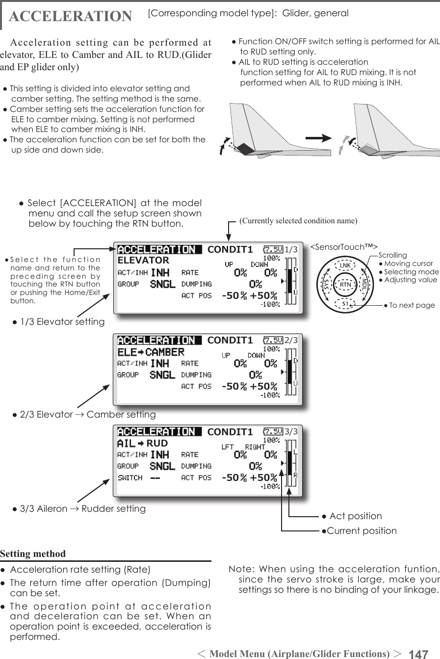 147＜Model Menu (Airplane/Glider Functions) ＞●SelectthefunctionnameandreturntotheprecedingscreenbytouchingtheRTNbuttonorpushingtheHome/Exitbutton.&lt;SensorTouch™&gt;[Correspondingmodeltype]:Glider,generalCONDIT11/3ELEVATOR-50 +50ACCELERATION●1/3Elevatorsetting●2/3Elevator →Cambersetting●3/3Aileron →RuddersettingSetting method●Accelerationratesetting(Rate)●Thereturntimeafteroperation(Dumping)canbeset.●Theoperationpointataccelerationanddecelerationcanbeset.Whenanoperationpointisexceeded,accelerationisperformed.(Currently selected condition name)●Select[ACCELERATION]atthemodelmenuandcallthesetupscreenshownbelowbytouchingtheRTNbutton.●Actposition●CurrentpositionAcceleration setting can be performed at elevator, ELE to Camber and AIL to RUD.(Glider and EP glider only)   ●Thissettingisdividedintoelevatorsettingandcambersetting.Thesettingmethodisthesame.●CambersettingsetstheaccelerationfunctionforELEtocambermixing.SettingisnotperformedwhenELEtocambermixingisINH.●Theaccelerationfunctioncanbesetforboththeupsideanddownside.●FunctionON/OFFswitchsettingisperformedforAILtoRUDsettingonly.●AILtoRUDsettingisaccelerationfunctionsettingforAILtoRUDmixing.ItisnotperformedwhenAILtoRUDmixingisINH.CONDIT12/3-50 +50CONDIT13/3-50 +50RUDScrolling●Movingcursor●Selectingmode●Adjustingvalue●TonextpageNote:Whenusingtheaccelerationfuntion,sincetheservostrokeislarge,makeyoursettingssothereisnobindingofyourlinkage.