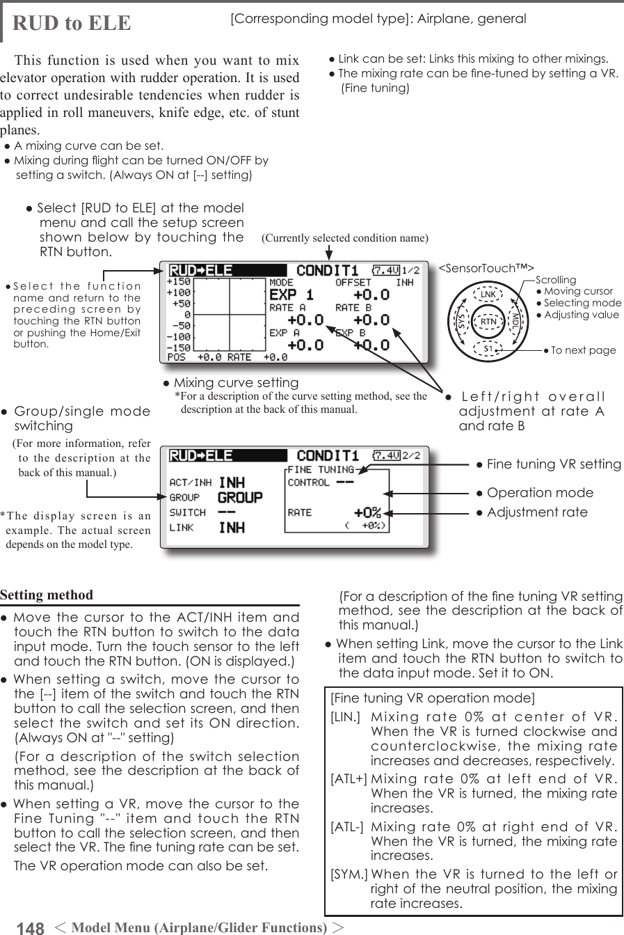 148 ＜Model Menu (Airplane/Glider Functions) ＞●SelectthefunctionnameandreturntotheprecedingscreenbytouchingtheRTNbuttonorpushingtheHome/Exitbutton.&lt;SensorTouch™&gt;RUD to ELE [Correspondingmodeltype]:Airplane,generalThis function is used when you want to mix elevator operation with rudder operation. It is used to correct undesirable tendencies when rudder is applied in roll maneuvers, knife edge, etc. of stunt planes.●Amixingcurvecanbeset.●MixingduringightcanbeturnedON/OFFbysettingaswitch.(AlwaysONat[--]setting)●Linkcanbeset:Linksthismixingtoothermixings.●Themixingratecanbene-tunedbysettingaVR.(Finetuning)Setting method●MovethecursortotheACT/INHitemandtouchtheRTNbuttontoswitchtothedatainputmode.TurnthetouchsensortotheleftandtouchtheRTNbutton.(ONisdisplayed.)●Whensettingaswitch,movethecursortothe[--]itemoftheswitchandtouchtheRTNbuttontocalltheselectionscreen,andthenselecttheswitchandsetitsONdirection.(AlwaysONat&quot;--&quot;setting) (Foradescriptionoftheswitchselectionmethod,seethedescriptionatthebackofthismanual.)●WhensettingaVR,movethecursortotheFineTuning&quot;--&quot;itemandtouchtheRTNbuttontocalltheselectionscreen,andthenselecttheVR.Thenetuningratecanbeset. TheVRoperationmodecanalsobeset.●Mixingcurvesetting*For a description of the curve setting method, see the description at the back of this manual.●Left/rightoveralladjustmentatrateAandrateB(Currently selected condition name)●Select[RUDtoELE]atthemodelmenuandcallthesetupscreenshownbelowbytouchingtheRTNbutton.●Group/singlemodeswitching(For more information, refer to the description at the back of this manual.)*The display screen is an example. The actual screen depends on the model type.●FinetuningVRsetting●Adjustmentrate●Operationmode[FinetuningVRoperationmode][LIN.] Mixingrate0%atcenterofVR.WhentheVRisturnedclockwiseandcounterclockwise,themixingrateincreasesanddecreases,respectively.[ATL+]Mixingrate0%atleftendofVR.WhentheVRisturned,themixingrateincreases.[ATL-] Mixingrate0%atrightend ofVR.WhentheVRisturned,themixingrateincreases.[SYM.]WhentheVRisturnedtotheleftorrightoftheneutralposition,themixingrateincreases. (ForadescriptionofthenetuningVRsettingmethod,seethedescriptionatthebackofthismanual.)●WhensettingLink,movethecursortotheLinkitemandtouchtheRTNbuttontoswitchtothedatainputmode.SetittoON.Scrolling●Movingcursor●Selectingmode●Adjustingvalue●Tonextpage