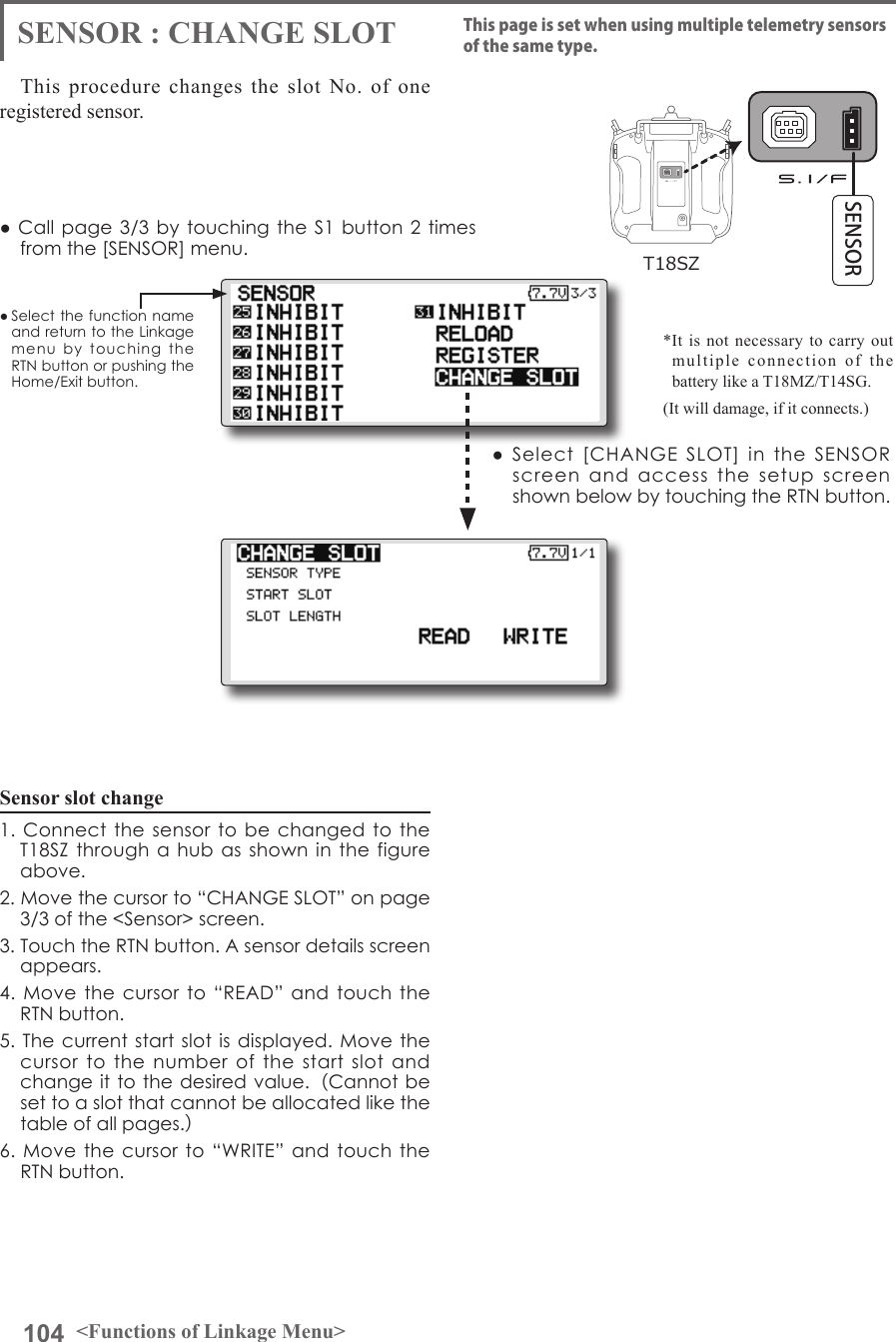 104 &lt;Functions of Linkage Menu&gt;● Select the function name and return to the Linkage menu  by  touching  the RTN button or pushing the Home/Exit button.● Call page 3/3 by touching the S1 button 2 times from the [SENSOR] menu.This procedure changes the slot No. of one registered sensor.Sensor slot change1. Connect  the  sensor to  be  changed to  the T18SZ through a  hub as shown  in  the figure above.2. Move the cursor to “CHANGE SLOT” on page 3/3 of the &lt;Sensor&gt; screen.3. Touch the RTN button. A sensor details screen appears.4. Move  the  cursor  to  “READ” and  touch the RTN button.5. The current start  slot  is  displayed. Move  the cursor  to  the  number  of  the  start  slot  and change it to the desired value.（Cannot be set to a slot that cannot be allocated like the table of all pages.）6. Move  the  cursor to “WRITE”  and touch the RTN button.SENSOR : CHANGE SLOT This page is set when using multiple telemetry sensors of the same type.●  Select  [CHANGE  SLOT]  in  the  SENSOR screen  and  access  the  setup  screen shown below by touching the RTN button.*It is not necessary to carry out multiple connection of the battery like a T18MZ/T14SG. (It will damage, if it connects.)T18SZSENSOR