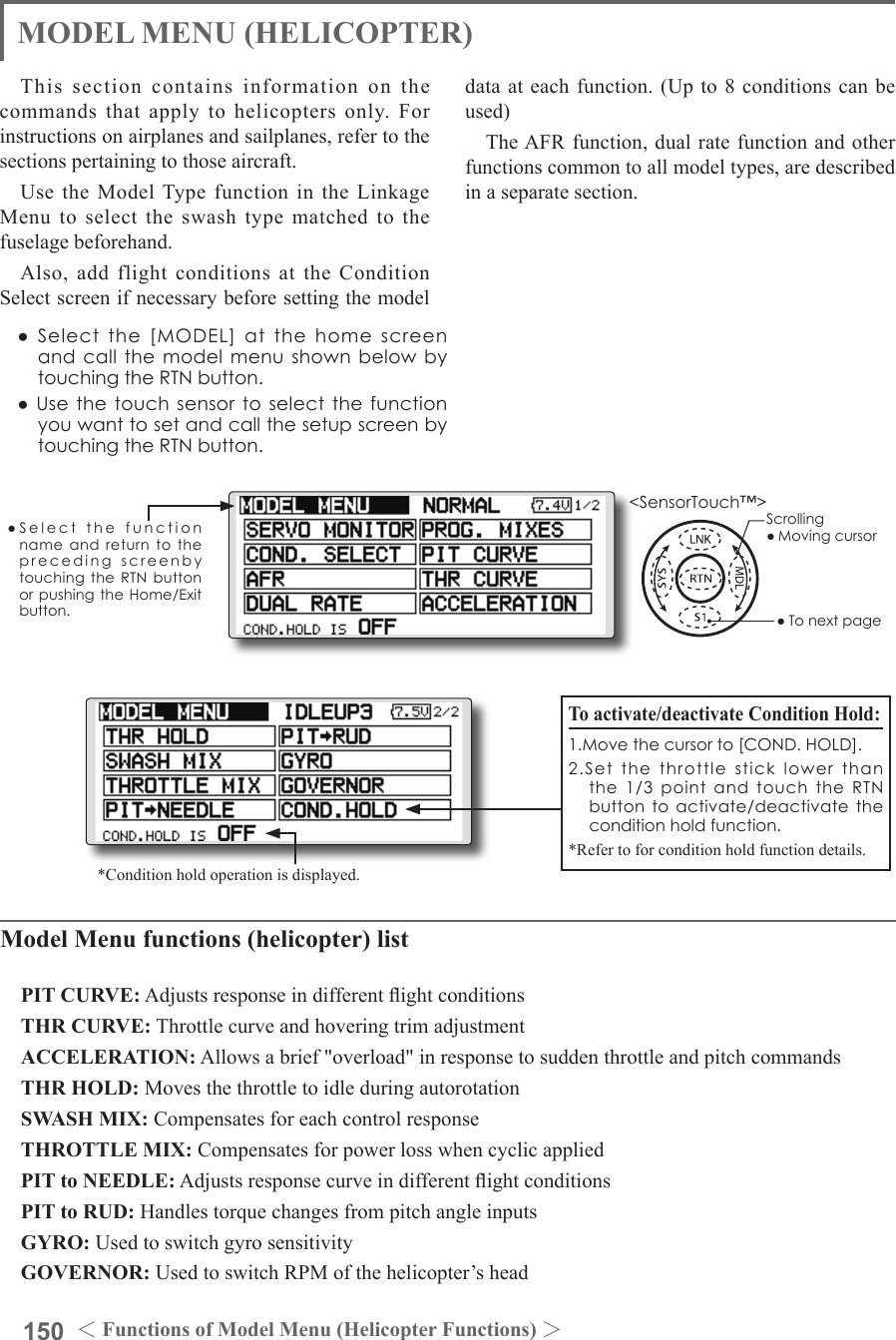 150 ＜Functions of Model Menu (Helicopter Functions) ＞●SelectthefunctionnameandreturntotheprecedingscreenbytouchingtheRTNbuttonorpushingtheHome/Exitbutton.&lt;SensorTouch™&gt;MODEL MENU (HELICOPTER)This section contains information on the commands that apply to helicopters only. For instructions on airplanes and sailplanes, refer to the sections pertaining to those aircraft.Use the Model Type function in the Linkage Menu to select the swash type matched to the fuselage beforehand.Also, add flight conditions at the Condition Select screen if necessary before setting the model data at each function. (Up to 8 conditions can be used)The AFR function, dual rate function and other functions common to all model types, are described in a separate section.Model Menu functions (helicopter) listPIT CURVE: Adjusts response in different ight conditionsTHR CURVE: Throttle curve and hovering trim adjustmentACCELERATION: Allows a brief &quot;overload&quot; in response to sudden throttle and pitch commandsTHR HOLD: Moves the throttle to idle during autorotationSWASH MIX: Compensates for each control responseTHROTTLE MIX: Compensates for power loss when cyclic appliedPIT to NEEDLE: Adjusts response curve in different ight conditionsPIT to RUD: Handles torque changes from pitch angle inputsGYRO: Used to switch gyro sensitivityGOVERNOR: Used to switch RPM of the helicopter’s headTo activate/deactivate Condition Hold:1.Movethecursorto[COND.HOLD].2.Setthethrottlesticklowerthanthe1/3pointandtouchthe RTNbuttontoactivate/deactivate theconditionholdfunction.*Refer to for condition hold function details.*Condition hold operation is displayed.●Selectthe[MODEL]atthehomescreenandcallthemodelmenushownbelowbytouchingtheRTNbutton.●UsethetouchsensortoselectthefunctionyouwanttosetandcallthesetupscreenbytouchingtheRTNbutton.Scrolling●Movingcursor●Tonextpage