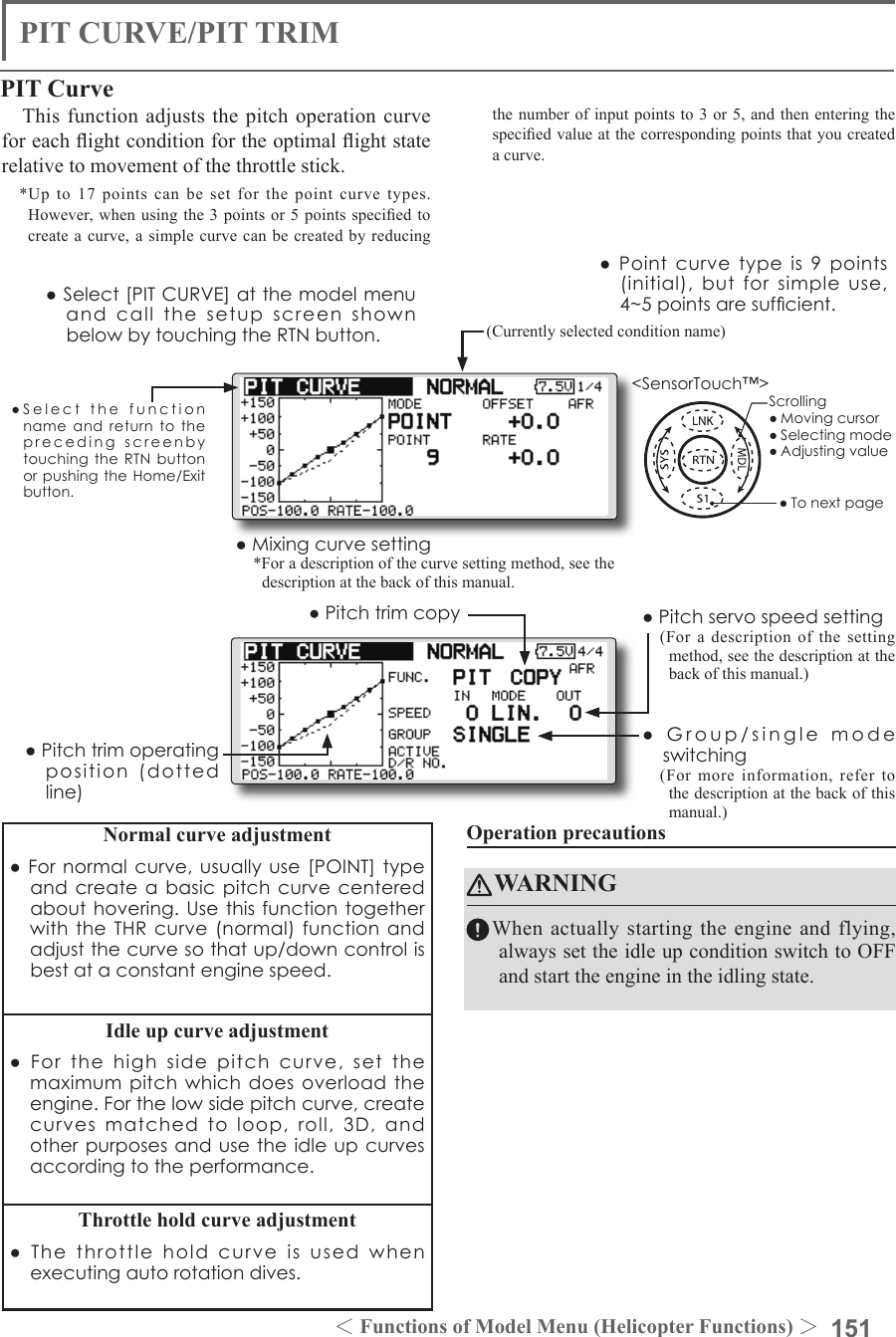 151＜Functions of Model Menu (Helicopter Functions) ＞●SelectthefunctionnameandreturntotheprecedingscreenbytouchingtheRTNbuttonorpushingtheHome/Exitbutton.&lt;SensorTouch™&gt;PIT CURVE/PIT TRIMPIT CurveThis function adjusts the pitch operation curve for each ight condition for the optimal ight state relative to movement of the throttle stick.*Up to 17 points can be set for the point curve types. However,  when using the  3 points or  5 points specied  to create a curve, a simple curve can be created by reducing the number of input points to 3 or 5, and then entering the specied value at the corresponding points that you created a curve.●Pointcurvetypeis9points(initial),butforsimpleuse,4~5pointsaresufcient.Normal curve adjustment●Fornormalcurve,usuallyuse[POINT]typeandcreateabasicpitchcurvecenteredabouthovering.UsethisfunctiontogetherwiththeTHRcurve(normal)functionandadjustthecurvesothatup/downcontrolisbestataconstantenginespeed.Idle up curve adjustment●Forthehighsidepitchcurve,setthemaximumpitchwhichdoesoverloadtheengine.Forthelowsidepitchcurve,createcurvesmatchedtoloop,roll,3D,andotherpurposesandusetheidleupcurvesaccordingtotheperformance.Throttle hold curve adjustment●Thethrottleholdcurveisusedwhenexecutingautorotationdives.Operation precautionsWARNINGWhen actually starting the engine and flying, always set the idle up condition switch to OFF and start the engine in the idling state.(Currently selected condition name)●Select[PITCURVE]atthemodelmenuandcallthesetupscreenshownbelowbytouchingtheRTNbutton.●Group/singlemodeswitching(For more information, refer to the description at the back of this manual.)●Mixingcurvesetting*For a description of the curve setting method, see the description at the back of this manual.●Pitchservospeedsetting(For a description of the setting method, see the description at the back of this manual.)●Pitchtrimcopy●Pitchtrimoperatingposition(dottedline)Scrolling●Movingcursor●Selectingmode●Adjustingvalue●Tonextpage