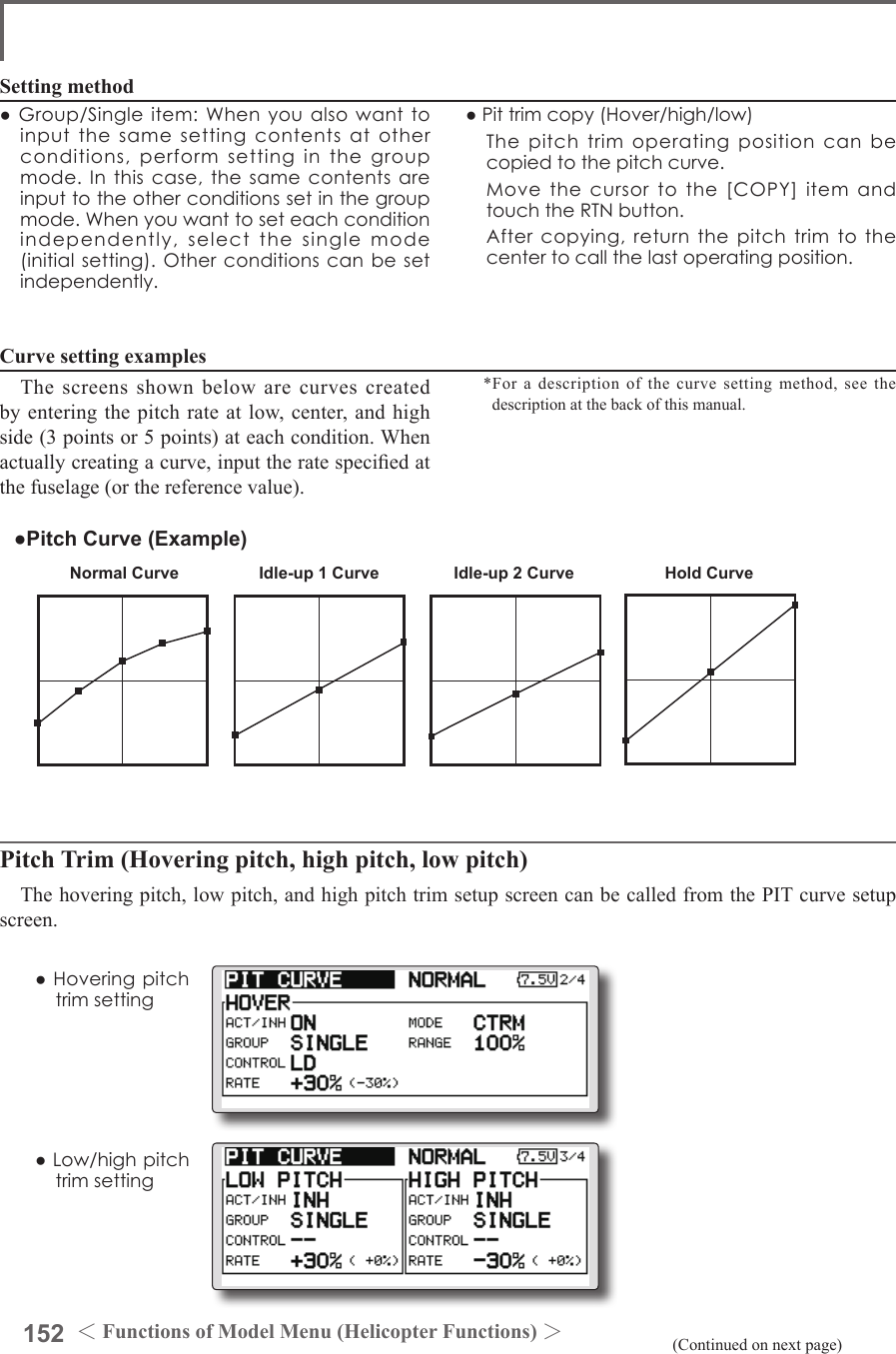 152 ＜Functions of Model Menu (Helicopter Functions) ＞Normal Curve Idle-up 1 Curve Idle-up 2 Curve Hold Curve●Pitch Curve (Example)●Group/Singleitem:Whenyoualsowanttoinputthesamesettingcontentsatotherconditions,performsettinginthegroupmode.Inthiscase,thesamecontentsareinputtotheotherconditionssetinthegroupmode.Whenyouwanttoseteachconditionindependently,selectthesinglemode(initialsetting).Otherconditionscanbesetindependently.Setting method●Pittrimcopy(Hover/high/low) Thepitchtrimoperatingpositioncanbecopiedtothepitchcurve. Movethecursortothe[COPY]itemandtouchtheRTNbutton. Aftercopying,returnthepitchtrimtothecentertocallthelastoperatingposition.The screens shown below are curves created by entering the pitch rate at low, center, and high side (3 points or 5 points) at each condition. When actually creating a curve, input the rate specied at the fuselage (or the reference value).*For a description of the curve setting method, see the description at the back of this manual.Curve setting examples(Continued on next page)Pitch Trim (Hovering pitch, high pitch, low pitch)The hovering pitch, low pitch, and high pitch trim setup screen can be called from the PIT curve setup screen.●Hoveringpitchtrimsetting●Low/highpitchtrimsetting