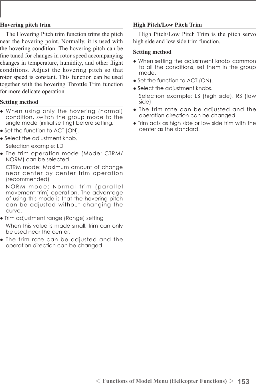 153＜Functions of Model Menu (Helicopter Functions) ＞Hovering pitch trimThe Hovering Pitch trim function trims the pitch near the hovering point. Normally, it is used with the hovering condition. The hovering pitch can be ne tuned for changes in rotor speed accompanying changes in temperature, humidity, and other ight conditions. Adjust the hovering pitch so that rotor speed is constant. This function can be used together with the hovering Throttle Trim function for more delicate operation.Setting method●Whenusingonlythehovering(normal)condition,switchthegroupmodetothesinglemode(initialsetting)beforesetting.●SetthefunctiontoACT[ON].●Selecttheadjustmentknob. Selectionexample:LD●Thetrimoperationmode(Mode:CTRM/NORM)canbeselected. CTRMmode:Maximumamountofchangenearcenterbycentertrimoperation(recommended) NORMmode:Normaltrim(parallelmovementtrim)operation.Theadvantageofusingthismodeisthatthehoveringpitchcanbeadjustedwithoutchangingthecurve.●Trimadjustmentrange(Range)setting Whenthisvalueismadesmall,trimcanonlybeusednearthecenter.●Thetrimratecanbeadjustedandtheoperationdirectioncanbechanged.High Pitch/Low Pitch TrimHigh Pitch/Low Pitch Trim is the pitch servo high side and low side trim function.Setting method●Whensettingtheadjustmentknobscommontoalltheconditions,settheminthegroupmode.●SetthefunctiontoACT(ON).●Selecttheadjustmentknobs. Selectionexample:LS(highside),RS(lowside)●Thetrimratecanbeadjustedandtheoperationdirectioncanbechanged.●Trimactsashighsideorlowsidetrimwiththecenterasthestandard.