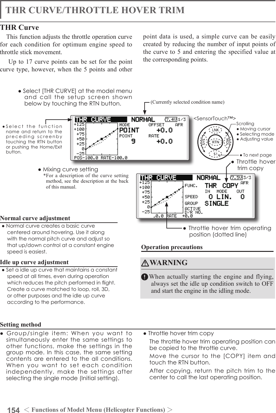 154 ＜Functions of Model Menu (Helicopter Functions) ＞●SelectthefunctionnameandreturntotheprecedingscreenbytouchingtheRTNbuttonorpushingtheHome/Exitbutton.&lt;SensorTouch™&gt;THR CURVE/THROTTLE HOVER TRIMTHR CurveThis function adjusts the throttle operation curve for each condition for optimum engine speed to throttle stick movement. Up to 17 curve points can be set for the point curve type, however, when the 5 points and other point data is used, a simple curve can be easily created by reducing the number of input points of the curve to 5 and entering the specified value at the corresponding points.Normal curve adjustment●Normalcurvecreatesabasiccurvecenteredaroundhovering.Useitalongwiththenormalpitchcurveandadjustsothatup/downcontrolataconstantenginespeediseasiest.Idle up curve adjustment●Setaidleupcurvethatmaintainsaconstantspeedatalltimes,evenduringoperationwhichreducesthepitchperformedinight.Createacurvematchedtoloop,roll,3D,orotherpurposesandtheidleupcurveaccordingtotheperformance.Operation precautionsWARNINGWhen actually starting the engine and flying, always set the idle up condition switch to OFF and start the engine in the idling mode.Setting method●Group/singleitem:Whenyouwanttosimultaneouslyenterthesamesettingstootherfunctions,makethesettingsinthegroupmode.Inthiscase,thesamesettingcontentsareenteredtotheallconditions.Whenyouwanttoseteachconditionindependently,makethesettingsafterselectingthesinglemode(Initialsetting).●Throttlehovertrimcopy Thethrottlehovertrimoperatingpositioncanbecopiedtothethrottlecurve. Movethecursortothe[COPY]itemandtouchtheRTNbutton. Aftercopying,returnthepitchtrimtothecentertocallthelastoperatingposition.(Currently selected condition name)●Select[THRCURVE]atthemodelmenuandcallthesetupscreenshownbelowbytouchingtheRTNbutton.●Mixingcurvesetting*For a description of the curve setting method, see the description at the back of this manual.●Throttlehovertrimcopy●Throttlehovertrimoperatingposition(dottedline)Scrolling●Movingcursor●Selectingmode●Adjustingvalue●Tonextpage