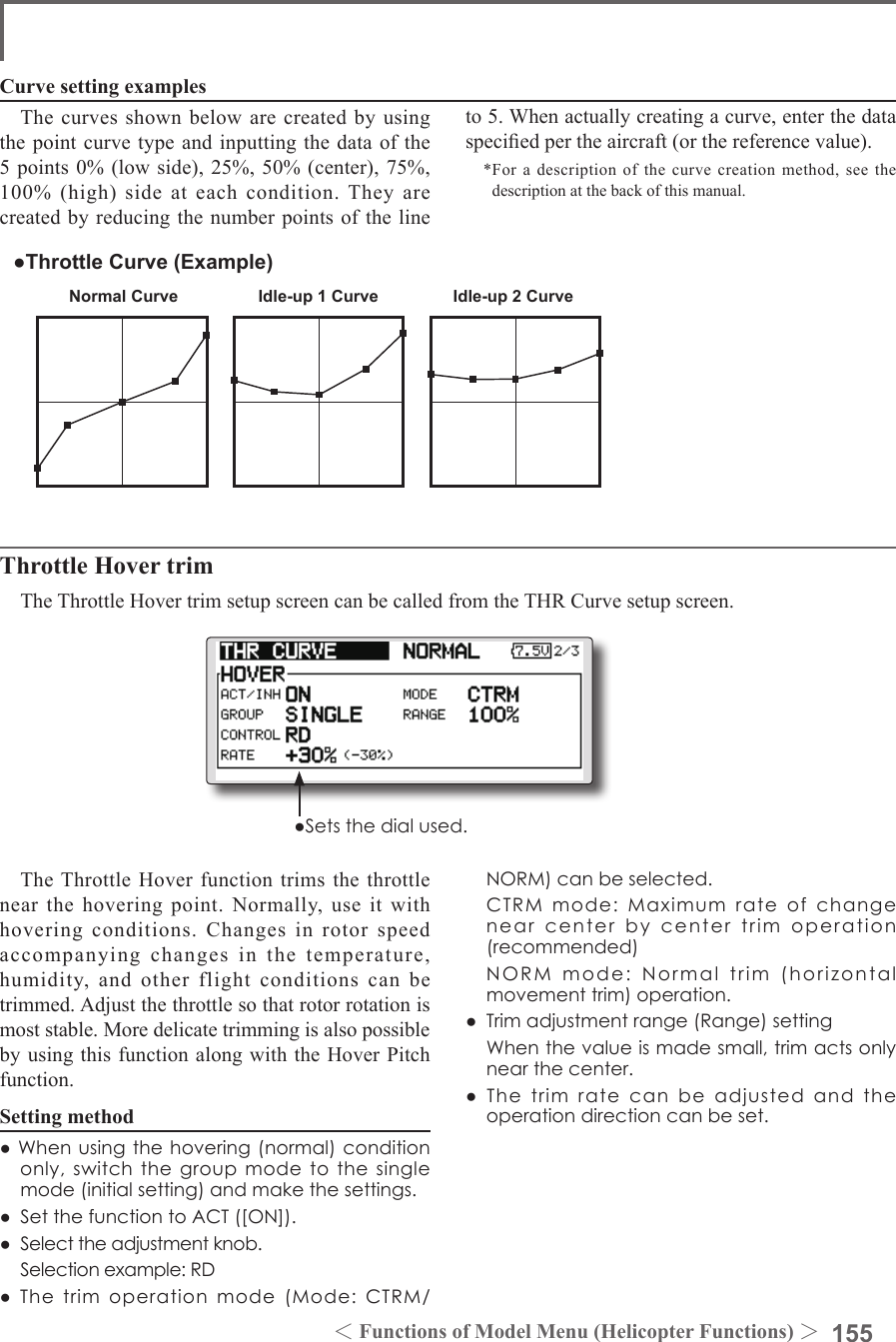 155＜Functions of Model Menu (Helicopter Functions) ＞Normal Curve Idle-up 1 Curve Idle-up 2 Curve●Throttle Curve (Example)The curves shown below are created by using the point curve type and inputting the data of the 5 points 0% (low side), 25%, 50% (center), 75%, 100% (high) side at each condition. They are created by reducing the number points of the line to 5. When actually creating a curve, enter the data specied per the aircraft (or the reference value).*For a description of the curve creation method, see the description at the back of this manual.Curve setting examplesThrottle Hover trimThe Throttle Hover trim setup screen can be called from the THR Curve setup screen.The Throttle Hover function trims the throttle near the hovering point. Normally, use it with hovering conditions. Changes in rotor speed accompanying changes in the temperature, humidity, and other flight conditions can be trimmed. Adjust the throttle so that rotor rotation is most stable. More delicate trimming is also possible by using this function along with the Hover Pitch function.Setting method●Whenusingthehovering(normal)conditiononly,switchthegroupmodetothesinglemode(initialsetting)andmakethesettings.●SetthefunctiontoACT([ON]).●Selecttheadjustmentknob. Selectionexample:RD●Thetrimoperationmode(Mode:CTRM/NORM)canbeselected. CTRMmode:Maximumrateofchangenearcenterbycentertrimoperation(recommended) NORMmode:Normaltrim(horizontalmovementtrim)operation.●Trimadjustmentrange(Range)setting Whenthevalueismadesmall,trimactsonlynearthecenter.●Thetrimratecanbeadjustedandtheoperationdirectioncanbeset.●Setsthedialused.