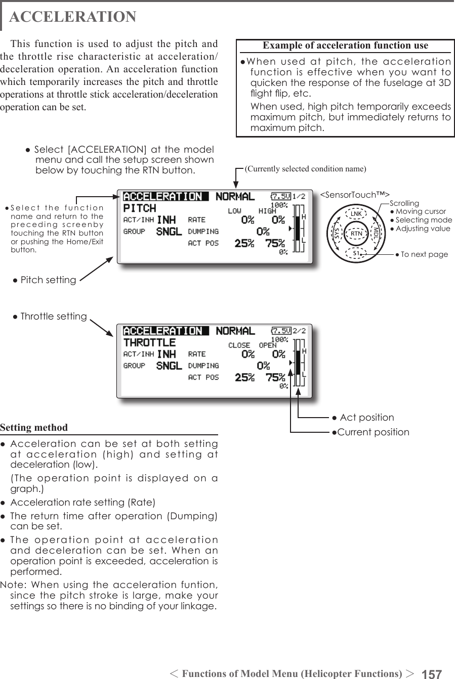 157＜Functions of Model Menu (Helicopter Functions) ＞●SelectthefunctionnameandreturntotheprecedingscreenbytouchingtheRTNbuttonorpushingtheHome/Exitbutton.&lt;SensorTouch™&gt;ACCELERATIONThis function is used to adjust the pitch and the throttle rise characteristic at acceleration/deceleration operation. An acceleration function which temporarily increases the pitch and throttle operations at throttle stick acceleration/deceleration operation can be set.Example of acceleration function use●Whenusedatpitch,theaccelerationfunctioniseffectivewhenyouwanttoquickentheresponseofthefuselageat3Dightip,etc. Whenused,highpitchtemporarilyexceedsmaximumpitch,butimmediatelyreturnstomaximumpitch.●Pitchsetting●ThrottlesettingSetting method●Accelerationcanbesetatbothsettingatacceleration(high)andsettingatdeceleration(low). (Theoperationpointisdisplayedonagraph.)●Accelerationratesetting(Rate)●Thereturntimeafteroperation(Dumping)canbeset.●Theoperationpointataccelerationanddecelerationcanbeset.Whenanoperationpointisexceeded,accelerationisperformed.Note:Whenusingtheaccelerationfuntion,sincethepitchstrokeislarge,makeyoursettingssothereisnobindingofyourlinkage.(Currently selected condition name)●Select[ACCELERATION]atthemodelmenuandcallthesetupscreenshownbelowbytouchingtheRTNbutton.●Actposition●CurrentpositionScrolling●Movingcursor●Selectingmode●Adjustingvalue●Tonextpage