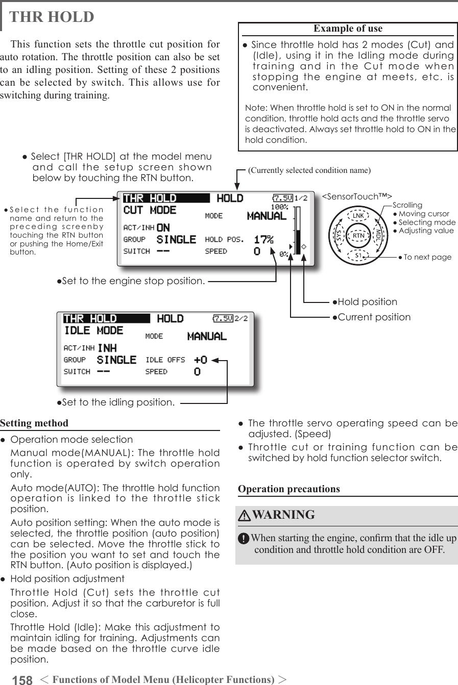 158 ＜Functions of Model Menu (Helicopter Functions) ＞●SelectthefunctionnameandreturntotheprecedingscreenbytouchingtheRTNbuttonorpushingtheHome/Exitbutton.&lt;SensorTouch™&gt;THR HOLDThis function sets the throttle cut position for auto rotation. The throttle position can also be set to an idling position. Setting of these 2 positions can be selected by switch. This allows use for switching during training.Example of use●Sincethrottleholdhas2modes(Cut)and(Idle),usingitintheIdlingmodeduringtrainingandintheCutmodewhenstoppingtheengineatmeets,etc.isconvenient.Note:WhenthrottleholdissettoONinthenormalcondition,throttleholdactsandthethrottleservoisdeactivated.AlwayssetthrottleholdtoONintheholdcondition.●Settotheenginestopposition.●Settotheidlingposition.Setting method●Operationmodeselection Manualmode(MANUAL):Thethrottleholdfunctionisoperatedbyswitchoperationonly. Automode(AUTO):Thethrottleholdfunctionoperationislinkedtothethrottlestickposition. Autopositionsetting:Whentheautomodeisselected,thethrottleposition(autoposition)canbeselected.MovethethrottlesticktothepositionyouwanttosetandtouchtheRTNbutton.(Autopositionisdisplayed.)●Holdpositionadjustment ThrottleHold(Cut)setsthethrottlecutposition.Adjustitsothatthecarburetorisfullclose. ThrottleHold(Idle):Makethisadjustmenttomaintainidlingfortraining.Adjustments canbemadebasedonthethrottlecurveidleposition.●Thethrottleservooperating speedcanbeadjusted.(Speed)●Throttlecutortrainingfunctioncanbeswitchedbyholdfunctionselectorswitch.Operation precautionsWARNINGWhen starting the engine, conrm that the idle up condition and throttle hold condition are OFF.(Currently selected condition name)●Select[THRHOLD]atthemodelmenuandcallthesetupscreenshownbelowbytouchingtheRTNbutton.●Holdposition●CurrentpositionScrolling●Movingcursor●Selectingmode●Adjustingvalue●Tonextpage