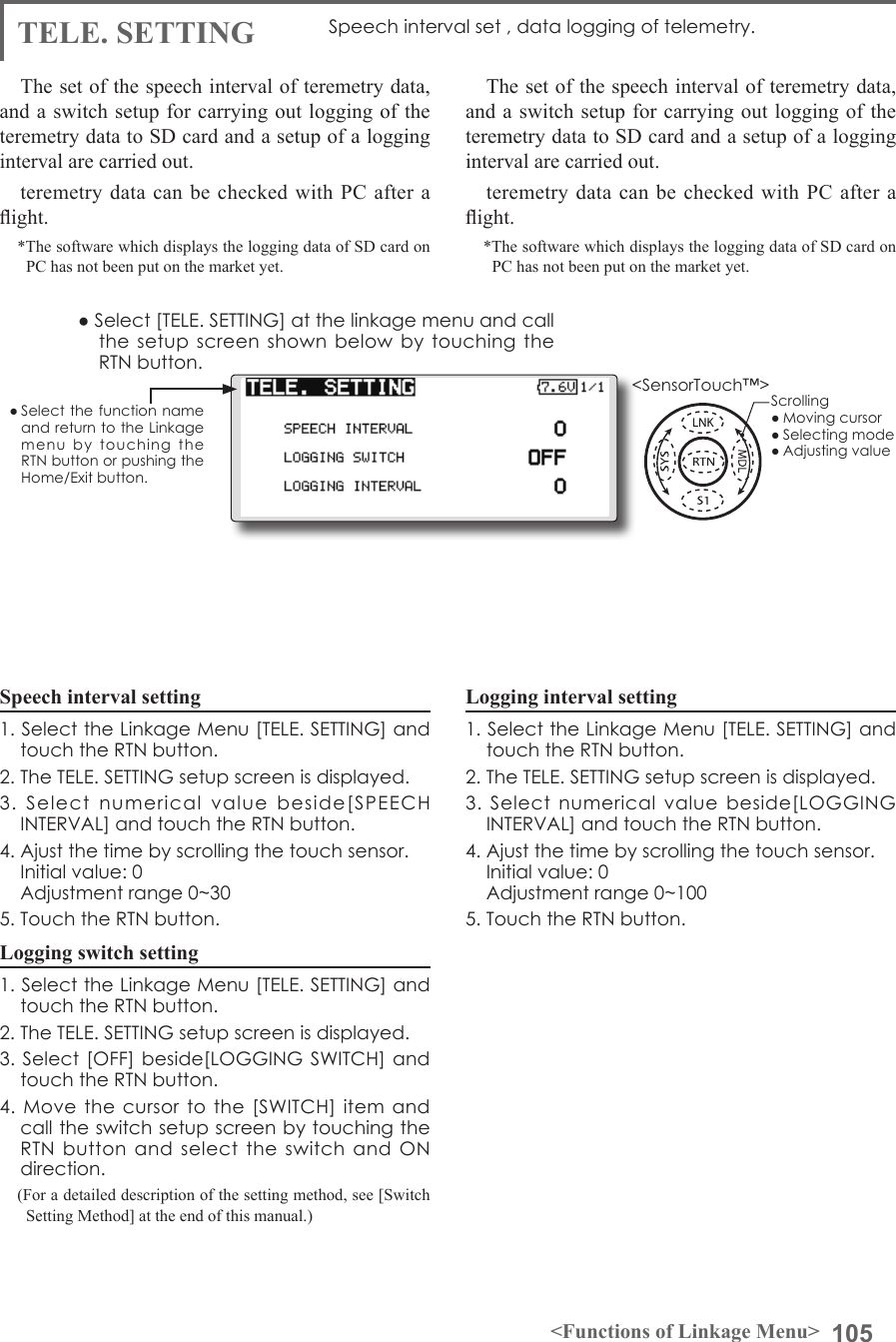 105&lt;Functions of Linkage Menu&gt;● Select the function name and return to the Linkage menu  by  touching  the RTN button or pushing the Home/Exit button.&lt;SensorTouch™&gt;TELE. SETTING Speech interval set , data logging of telemetry.The set of the speech interval of teremetry data, and a switch setup for carrying out logging of the teremetry data to SD card and a setup of a logging interval are carried out. teremetry data can be checked with PC after a ight.*The software which displays the logging data of SD card on PC has not been put on the market yet. The set of the speech interval of teremetry data, and a switch setup for carrying out logging of the teremetry data to SD card and a setup of a logging interval are carried out. teremetry data can be checked with PC after a ight.*The software which displays the logging data of SD card on PC has not been put on the market yet. Speech interval setting1. Select the Linkage Menu [TELE. SETTING] and touch the RTN button.2. The TELE. SETTING setup screen is displayed.3.  Select  numerical  value  beside[SPEECH INTERVAL] and touch the RTN button.4. Ajust the time by scrolling the touch sensor.  Initial value: 0  Adjustment range 0~305. Touch the RTN button.Logging switch setting1. Select the Linkage Menu [TELE. SETTING] and touch the RTN button.2. The TELE. SETTING setup screen is displayed.3. Select [OFF] beside[LOGGING SWITCH] and touch the RTN button.4. Move  the  cursor  to  the [SWITCH]  item and call the switch setup screen by touching the RTN  button  and  select  the  switch  and  ON direction.(For a detailed description of the setting method, see [Switch Setting Method] at the end of this manual.)Logging interval setting1. Select the Linkage Menu [TELE. SETTING] and touch the RTN button.2. The TELE. SETTING setup screen is displayed.3.  Select  numerical  value  beside[LOGGING INTERVAL] and touch the RTN button.4. Ajust the time by scrolling the touch sensor.  Initial value: 0  Adjustment range 0~1005. Touch the RTN button.● Select [TELE. SETTING] at the linkage menu and call the setup  screen  shown below  by touching  the RTN button.Scrolling● Moving cursor● Selecting mode● Adjusting value