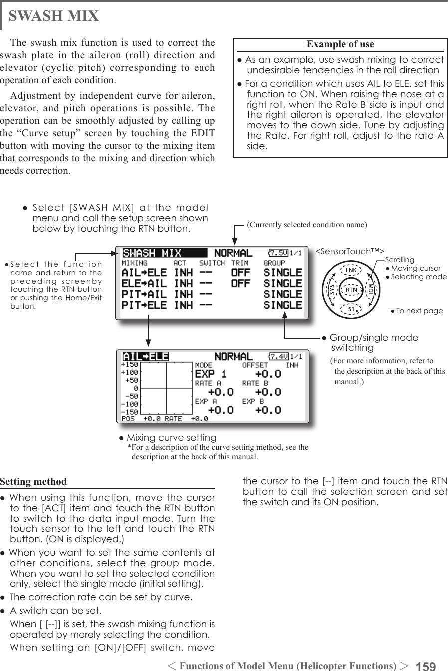 159＜Functions of Model Menu (Helicopter Functions) ＞●SelectthefunctionnameandreturntotheprecedingscreenbytouchingtheRTNbuttonorpushingtheHome/Exitbutton.&lt;SensorTouch™&gt;SWASH MIXThe swash mix function is used to correct the swash plate in the aileron (roll) direction and elevator (cyclic pitch) corresponding to each operation of each condition.Adjustment by independent curve for aileron, elevator, and pitch operations is possible. The operation can be smoothly adjusted by calling up the “Curve  setup” screen  by  touching the  EDIT button with moving the cursor to the mixing item that corresponds to the mixing and direction which needs correction.Example of use●Asanexample,useswashmixingtocorrectundesirabletendenciesintherolldirection●ForaconditionwhichusesAILtoELE,setthisfunctiontoON.Whenraisingthenoseatarightroll,whentheRateBsideisinputandtherightaileronisoperated,theelevatormovestothedownside.TunebyadjustingtheRate.Forrightroll,adjusttotherateAside.Setting method●Whenusingthisfunction,movethecursortothe[ACT]itemandtouchtheRTNbuttontoswitchtothedatainputmode.Turnthetouchsensortotheleft andtouchtheRTNbutton.(ONisdisplayed.)●Whenyouwanttosetthesamecontentsatotherconditions,selectthegroupmode.Whenyouwanttosettheselectedconditiononly,selectthesinglemode(initialsetting).●Thecorrectionratecanbesetbycurve.● Aswitchcanbeset. When[[--]]isset,theswashmixingfunctionisoperatedbymerelyselectingthecondition. Whensettingan[ON]/[OFF]switch,movethecursortothe[--]itemandtouchtheRTNbuttontocalltheselectionscreenandsettheswitchanditsONposition.(Currently selected condition name)●Select[SWASHMIX]atthemodelmenuandcallthesetupscreenshownbelowbytouchingtheRTNbutton.●Group/singlemodeswitching(For more information, refer to the description at the back of this manual.)●Mixingcurvesetting*For a description of the curve setting method, see the description at the back of this manual.Scrolling●Movingcursor●Selectingmode●Tonextpage