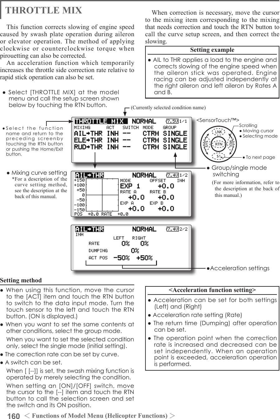 160 ＜Functions of Model Menu (Helicopter Functions) ＞●SelectthefunctionnameandreturntotheprecedingscreenbytouchingtheRTNbuttonorpushingtheHome/Exitbutton.&lt;SensorTouch™&gt;THROTTLE MIXThis function corrects slowing of engine speed caused by swash plate operation during aileron or elevator operation. The method of applying clockwise or counterclockwise torque when pirouetting can also be corrected.An acceleration function which temporarily increases the throttle side correction rate relative to rapid stick operation can also be set.Setting example●AILtoTHRappliesaloadtotheengineandcorrectsslowingoftheenginespeedwhentheaileronstickwasoperated.EngineracingcanbeadjustedindependentlyattherightaileronandleftaileronbyRatesAandB.Setting method●Whenusingthisfunction,movethecursortothe[ACT]itemandtouchtheRTNbuttontoswitchtothedatainputmode.Turnthetouchsensortotheleft andtouchtheRTNbutton.(ONisdisplayed.)●Whenyouwanttosetthesamecontentsatotherconditions,selectthegroupmode. Whenyouwanttosettheselectedconditiononly,selectthesinglemode(initialsetting).●Thecorrectionratecanbesetbycurve.●Aswitchcanbeset. When[[--]]isset,theswashmixingfunctionisoperatedbymerelyselectingthecondition. Whensettingan[ON]/[OFF]switch,movethecursortothe[--]itemandtouchtheRTNbuttontocalltheselectionscreenandsettheswitchanditsONposition.When correction is necessary, move the cursor to the mixing item corresponding to the mixing that needs correction and touch the RTN button to call the curve setup screen, and then correct the slowing.&lt;Acceleration function setting&gt;●Accelerationcanbesetforbothsettings(Left)and(Right)●Accelerationratesetting(Rate)●Thereturntime(Dumping)afteroperationcanbeset.●Theoperationpointwhenthecorrectionrateisincreasedanddecreasedcanbesetindependently.Whenanoperationpointisexceeded,accelerationoperationisperformed.(Currently selected condition name)●Select[THROTTLEMIX]atthemodelmenuandcallthesetupscreenshownbelowbytouchingtheRTNbutton.●Group/singlemodeswitching(For more information, refer to the description at the back of this manual.)●Mixingcurvesetting*For a description of the curve setting method, see the description at the back of this manual.●AccelerationsettingsScrolling●Movingcursor●Selectingmode●Tonextpage