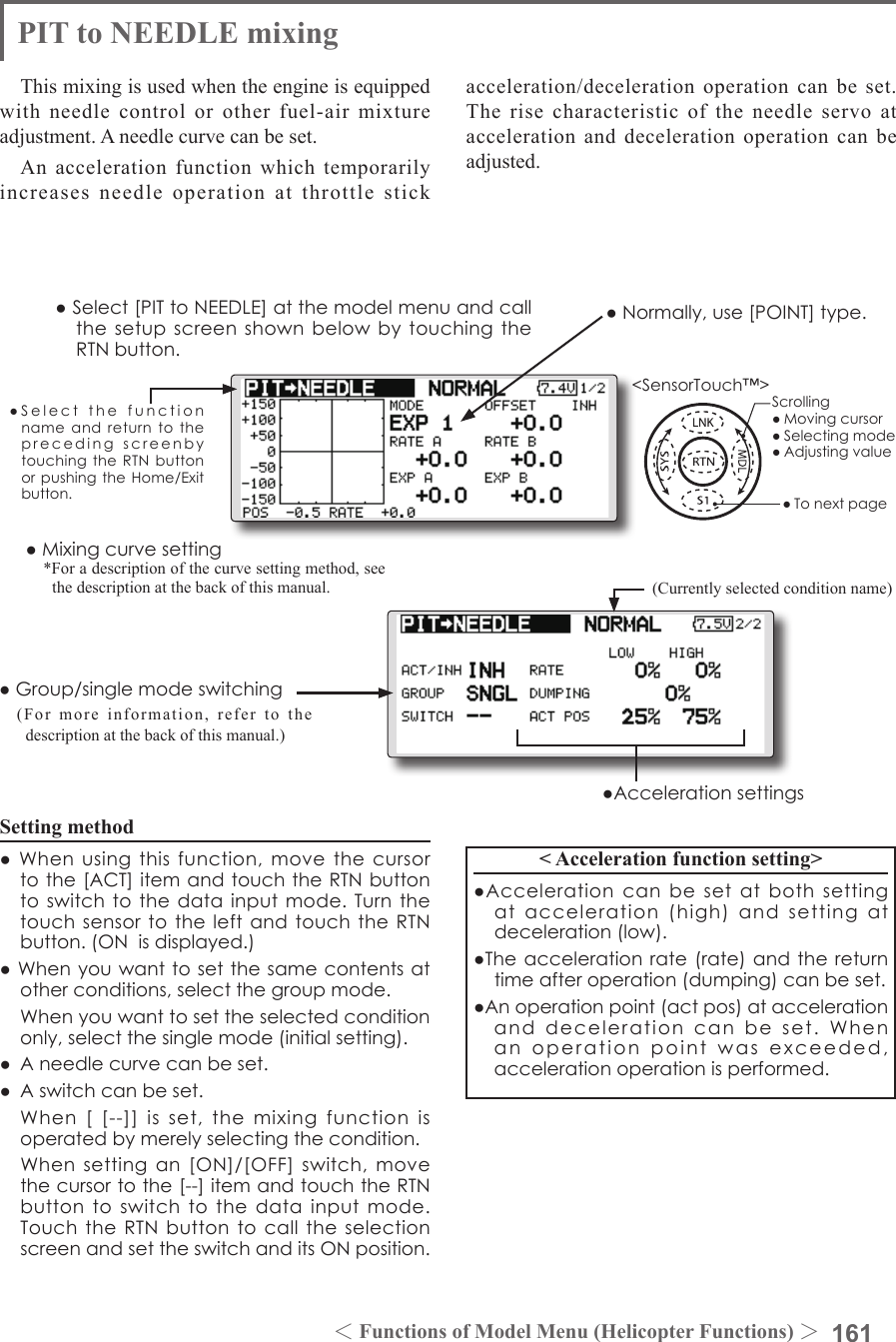 161＜Functions of Model Menu (Helicopter Functions) ＞●SelectthefunctionnameandreturntotheprecedingscreenbytouchingtheRTNbuttonorpushingtheHome/Exitbutton.&lt;SensorTouch™&gt;PIT to NEEDLE mixingThis mixing is used when the engine is equipped with needle control or other fuel-air mixture adjustment. A needle curve can be set.An acceleration function which temporarily increases needle operation at throttle stick Setting method●Whenusingthisfunction,movethecursortothe[ACT]itemandtouchtheRTNbuttontoswitchtothedatainputmode.Turnthetouchsensortotheleft andtouchtheRTNbutton.(ONisdisplayed.)●Whenyouwanttosetthesamecontentsatotherconditions,selectthegroupmode. Whenyouwanttosettheselectedconditiononly,selectthesinglemode(initialsetting).● Aneedlecurvecanbeset.● Aswitchcanbeset. When[[--]]isset,themixingfunctionisoperatedbymerelyselectingthecondition. Whensettingan[ON]/[OFF]switch,movethecursortothe[--]itemandtouchtheRTNbuttontoswitchtothedatainputmode.TouchtheRTNbuttontocalltheselectionscreenandsettheswitchanditsONposition.&lt; Acceleration function setting&gt;●Accelerationcanbesetatboth settingatacceleration(high)andsettingatdeceleration(low).●Theaccelerationrate(rate)andthereturntimeafteroperation(dumping)canbeset.●Anoperationpoint(actpos)ataccelerationanddecelerationcanbeset.Whenanoperationpointwasexceeded,accelerationoperationisperformed.●Normally,use[POINT]type.●Select[PITtoNEEDLE]atthemodelmenuandcallthesetupscreenshownbelowbytouchingtheRTNbutton.(Currently selected condition name)acceleration/deceleration operation can be set. The rise characteristic of the needle servo at acceleration and deceleration operation can be adjusted.●Group/singlemodeswitching(For more information, refer to the description at the back of this manual.)●Mixingcurvesetting*For a description of the curve setting method, see the description at the back of this manual.●AccelerationsettingsScrolling●Movingcursor●Selectingmode●Adjustingvalue●Tonextpage