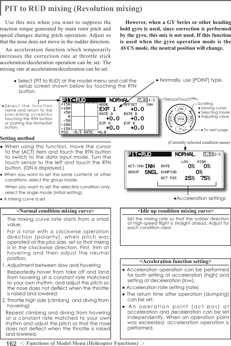 162 ＜Functions of Model Menu (Helicopter Functions) ＞●SelectthefunctionnameandreturntotheprecedingscreenbytouchingtheRTNbuttonorpushingtheHome/Exitbutton.&lt;SensorTouch™&gt;PIT to RUD mixing (Revolution mixing)Use this mix when you want to suppress the reaction torque generated by main rotor pitch and speed changes during pitch operation. Adjust so that the nose does not move in the rudder direction.An acceleration function which temporarily increases the correction rate at throttle stick acceleration/deceleration operation can be set. The mixing rate at acceleration/deceleration can be set.Setting method●Whenusingthisfunction,movethecursortothe[ACT]itemandtouchtheRTNbuttontoswitchtothedatainputmode.Turnthetouchsensortotheleft andtouchtheRTNbutton.(ONisdisplayed.)●Whenyouwanttosetthesamecontentsatotherconditions,selectthegroupmode. Whenyouwanttosettheselectedconditiononly,selectthesinglemode(initialsetting).●Amixingcurveisset.&lt;Normal condition mixing curve&gt; Themixingcurveratestartsfromasmallvalue. Forarotorwithaclockwiseoperationdirection(polarity),whenpitchwasoperatedattheplusside,setsothatmixingisintheclockwisedirection.First,trimathoveringandthenadjusttheneutralposition.1.Adjustmentbetweenslowandhovering Repeatedlyhoverfromtakeoffandlandfromhoveringataconstantratematchedtoyourownrhythm,andadjustthepitchsothenosedoesnotdeectwhenthethrottleisraisedandlowered.2.Throttlehighside(climbinganddivingfromhovering) Repeatclimbinganddivingfromhoveringataconstantratematchedtoyourownrhythmandadjustthepitchsothatthenosedoesnotdeflectwhenthethrottleisraisedandlowered.However, when a GY Series or other heading hold gyro is used, since correction is performed by the gyro, this mix is not used. If this function is used when the gyro operation mode is the AVCS mode, the neutral position will change.&lt;Idle up condition mixing curve&gt; Setthemixingratesothat therudderdirectionathigh-speedightisstraightahead.Adjustforeachconditionused.&lt;Acceleration function setting&gt;●Accelerationoperationcanbeperformedforbothsettingatacceleration(high)andsettingatdeceleration(low).●Accelerationratesetting(rate)●Thereturntimeafteroperation(dumping)canbeset.●Anoperationpoint(actpos)ataccelerationanddecelerationcanbesetindependently.Whenanoperationpointwasexceeded,accelerationoperationisperformed.●Normally,use[POINT]type.●Select[PITtoRUD]atthemodelmenuandcallthesetupscreenshownbelowbytouchingtheRTNbutton.(Currently selected condition name)●AccelerationsettingsScrolling●Movingcursor●Selectingmode●Adjustingvalue●Tonextpage