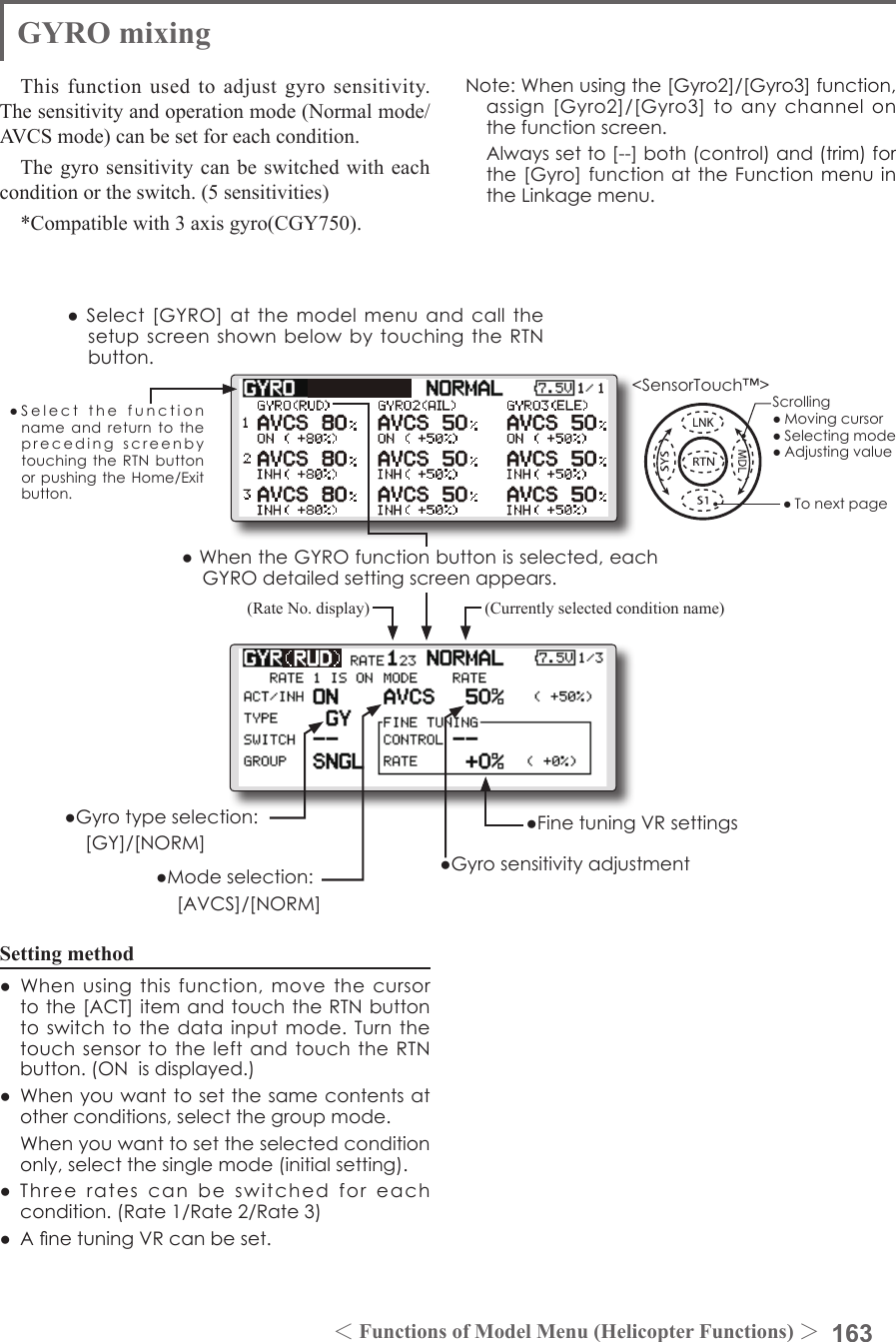 163＜Functions of Model Menu (Helicopter Functions) ＞●SelectthefunctionnameandreturntotheprecedingscreenbytouchingtheRTNbuttonorpushingtheHome/Exitbutton.&lt;SensorTouch™&gt;GYRO mixingThis function used to adjust gyro sensitivity. The sensitivity and operation mode (Normal mode/AVCS mode) can be set for each condition.The gyro sensitivity can be switched with each condition or the switch. (5 sensitivities)*Compatible with 3 axis gyro(CGY750).Setting method● Whenusingthisfunction,movethecursortothe[ACT]itemandtouchtheRTNbuttontoswitchtothedatainputmode.Turnthetouchsensortotheleft andtouchtheRTNbutton.(ONisdisplayed.)● Whenyouwanttosetthesamecontentsatotherconditions,selectthegroupmode. Whenyouwanttosettheselectedconditiononly,selectthesinglemode(initialsetting).● Threeratescan beswitched foreachcondition.(Rate1/Rate2/Rate3)● AnetuningVRcanbeset.●Select[GYRO]atthemodelmenuandcallthesetupscreenshownbelowbytouchingtheRTNbutton.(Currently selected condition name)(Rate No. display)●FinetuningVRsettings●Gyrosensitivityadjustment●Modeselection: [AVCS]/[NORM]●Gyrotypeselection: [GY]/[NORM]Note:Whenusingthe[Gyro2]/[Gyro3]function,assign[Gyro2]/[Gyro3]toanychannelonthefunctionscreen. Alwayssetto[--]both(control)and(trim)forthe[Gyro]functionattheFunctionmenuintheLinkagemenu.●WhentheGYROfunctionbuttonisselected,eachGYROdetailedsettingscreenappears.Scrolling●Movingcursor●Selectingmode●Adjustingvalue●Tonextpage