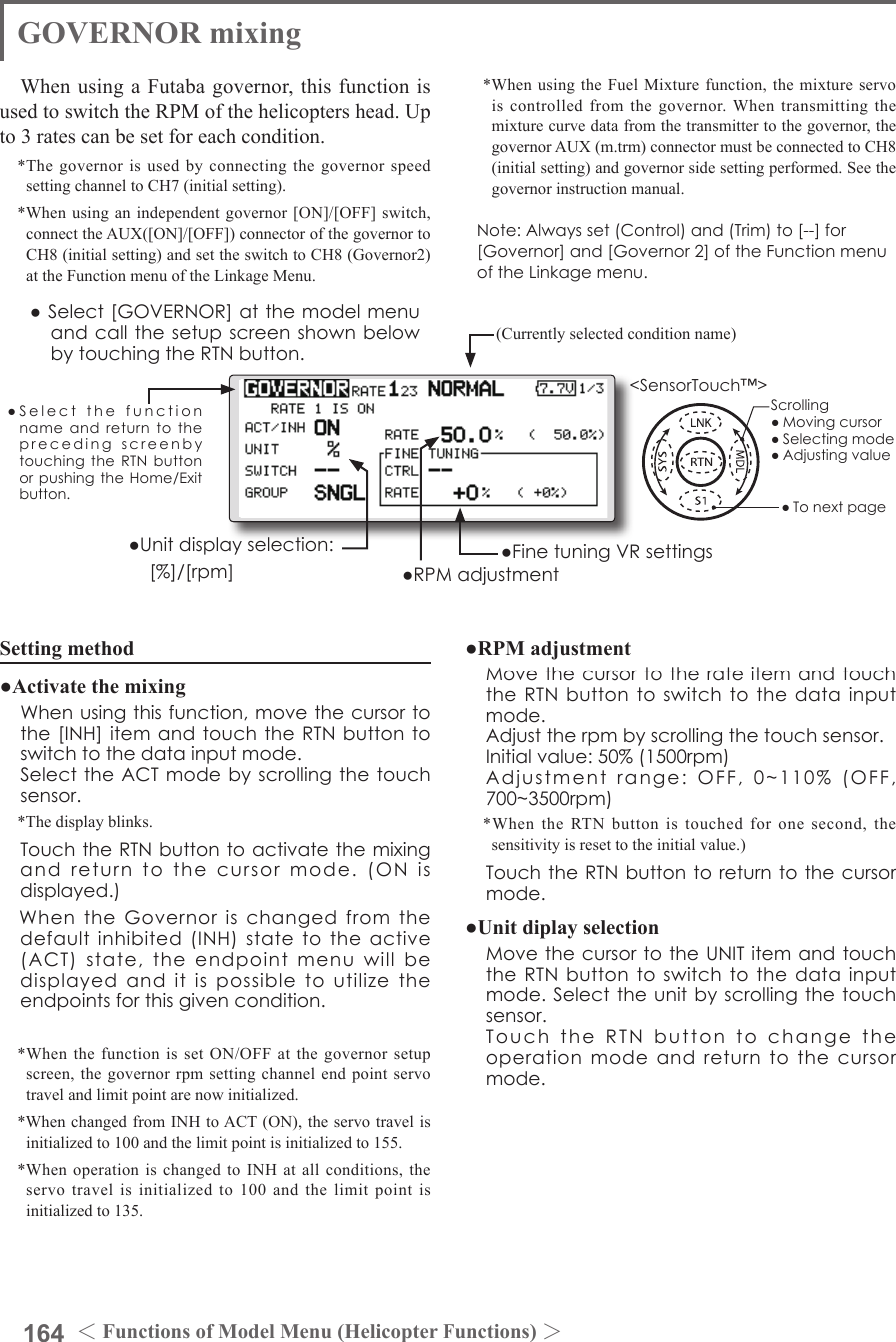 164 ＜Functions of Model Menu (Helicopter Functions) ＞●SelectthefunctionnameandreturntotheprecedingscreenbytouchingtheRTNbuttonorpushingtheHome/Exitbutton.&lt;SensorTouch™&gt;GOVERNOR mixingWhen using a Futaba governor, this function is used to switch the RPM of the helicopters head. Up to 3 rates can be set for each condition.*The governor is used by connecting the governor speed setting channel to CH7 (initial setting).*When using an independent governor [ON]/[OFF] switch, connect the AUX([ON]/[OFF]) connector of the governor to CH8 (initial setting) and set the switch to CH8 (Governor2) at the Function menu of the Linkage Menu.*When using the Fuel Mixture function, the mixture servo is controlled from the governor. When transmitting the mixture curve data from the transmitter to the governor, the governor AUX (m.trm) connector must be connected to CH8 (initial setting) and governor side setting performed. See the governor instruction manual.Note:Alwaysset(Control)and(Trim)to[--]for[Governor]and[Governor2]oftheFunctionmenuoftheLinkagemenu.●Select[GOVERNOR]atthemodelmenuandcallthesetupscreenshownbelowbytouchingtheRTNbutton.(Currently selected condition name)●FinetuningVRsettings●RPMadjustment●Unitdisplayselection: [%]/[rpm]Setting method●Activate the mixing Whenusingthisfunction,movethecursortothe[INH]itemandtouchtheRTNbuttontoswitchtothedatainputmode. SelecttheACTmodebyscrollingthetouchsensor.*The display blinks. TouchtheRTNbuttontoactivatethemixingandreturntothecursormode.(ONisdisplayed.)　WhentheGovernorischangedfromthedefaultinhibited(INH)statetotheactive(ACT)state,theendpointmenuwillbedisplayedanditispossibletoutilizetheendpointsforthisgivencondition.*When the function is set ON/OFF at the governor setup screen, the governor rpm setting channel end point servo travel and limit point are now initialized.*When changed from INH to ACT (ON), the servo travel is initialized to 100 and the limit point is initialized to 155.*When operation is changed to INH at all conditions, the servo travel is initialized to 100 and the limit point is initialized to 135.●RPM adjustment MovethecursortotherateitemandtouchtheRTNbuttontoswitchtothedatainputmode. Adjusttherpmbyscrollingthetouchsensor. Initialvalue:50%(1500rpm) Adjustmentrange:OFF,0~110%(OFF,700~3500rpm)*When the RTN button is touched for one second, the sensitivity is reset to the initial value.) TouchtheRTNbuttontoreturntothecursormode.●Unit diplay selection MovethecursortotheUNITitemandtouchtheRTNbuttontoswitchtothedatainputmode.Selecttheunitbyscrollingthetouchsensor. TouchtheRTNbuttontochangetheoperationmodeandreturntothecursormode.Scrolling●Movingcursor●Selectingmode●Adjustingvalue●Tonextpage