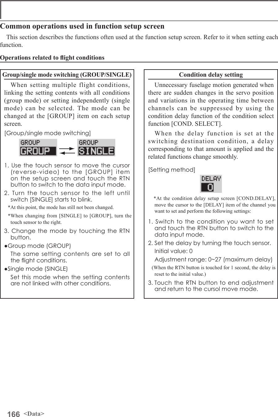 166 &lt;Data&gt;Common operations used in function setup screenThis section describes the functions often used at the function setup screen. Refer to it when setting each function.Group/single mode switching (GROUP/SINGLE)When setting multiple flight conditions, linking the setting contents with all conditions (group mode) or setting independently (single mode) can be selected. The mode can be changed at the [GROUP] item on each setup screen.[Group/single mode switching]1. Use the touch sensor to move the cursor (reverse-video) to the [GROUP] item on the setup screen and touch the RTN button to switch to the data input mode.2. Turn the touch sensor to the left until switch [SINGLE] starts to blink.*At this point, the mode has still not been changed.*When changing from [SINGLE] to [GROUP], turn the touch sensor to the right.3. Change the mode by touching the RTN button.●Group mode (GROUP)  The same setting contents are set to all the ight conditions.●Single mode (SINGLE)  Set this mode when the setting contents are not linked with other conditions.Condition delay settingUnnecessary fuselage motion generated when there are sudden changes in the servo position and variations in the operating time between channels can be suppressed by using the condition delay function of the condition select function [COND. SELECT].When the delay function is set at the switching destination condition, a delay corresponding to that amount is applied and the related functions change smoothly.[Setting method] *At the condition delay setup screen [COND.DELAY], move the cursor to the [DELAY] item of the channel you want to set and perform the following settings:1. Switch to the condition you want to set and touch the RTN button to switch to the data input mode.2. Set the delay by turning the touch sensor.  Initial value: 0  Adjustment range: 0~27 (maximum delay)(When the RTN button is touched for 1 second, the delay is reset to the initial value.)3. Touch the RTN button to end adjustment and return to the cursol move mode.Operations related to ight conditions