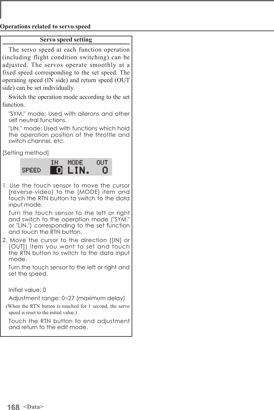 168 &lt;Data&gt;Operations related to servo speedServo speed settingThe servo speed at each function operation (including flight condition switching) can be adjusted. The servos operate smoothly at a fixed speed corresponding to the set speed. The operating speed (IN side) and return speed (OUT side) can be set individually.Switch the operation mode according to the set function.  &quot;SYM.&quot; mode: Used with ailerons and other self neutral functions.  &quot;LIN.&quot; mode: Used with functions which hold the operation position of the throttle and switch channel, etc.[Setting method]1. Use the touch sensor to move the cursor (reverse-video) to the [MODE] item and touch the RTN button to switch to the data input mode.  Turn the touch sensor to the left or right and switch to the operation mode (&quot;SYM.&quot; or &quot;LIN.&quot;) corresponding to the set function and touch the RTN button.2. Move the cursor to the direction ([IN] or [OUT]) item you want to set and touch the RTN button to switch to the data input mode.  Turn the touch sensor to the left or right and set the speed.  Initial value: 0  Adjustment range: 0~27 (maximum delay)(When the RTN button is touched for 1 second, the servo speed is reset to the initial value.)  Touch the RTN button to end adjustment and return to the edit mode.