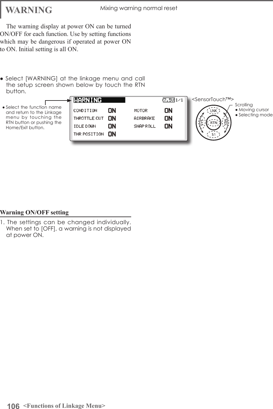 106 &lt;Functions of Linkage Menu&gt;● Select the function name and return to the Linkage menu  by  touching  the RTN button or pushing the Home/Exit button.&lt;SensorTouch™&gt;WARNING Mixing warning normal resetThe warning display at power ON can be turned ON/OFF for each function. Use by setting functions which may be dangerous if operated at power ON to ON. Initial setting is all ON.Warning ON/OFF setting 1. The  settings  can  be  changed  individually. When set to [OFF], a warning is not displayed at power ON.● Select [WARNING] at  the  linkage menu and call the setup  screen  shown  below  by  touch the RTN button.Scrolling● Moving cursor● Selecting mode