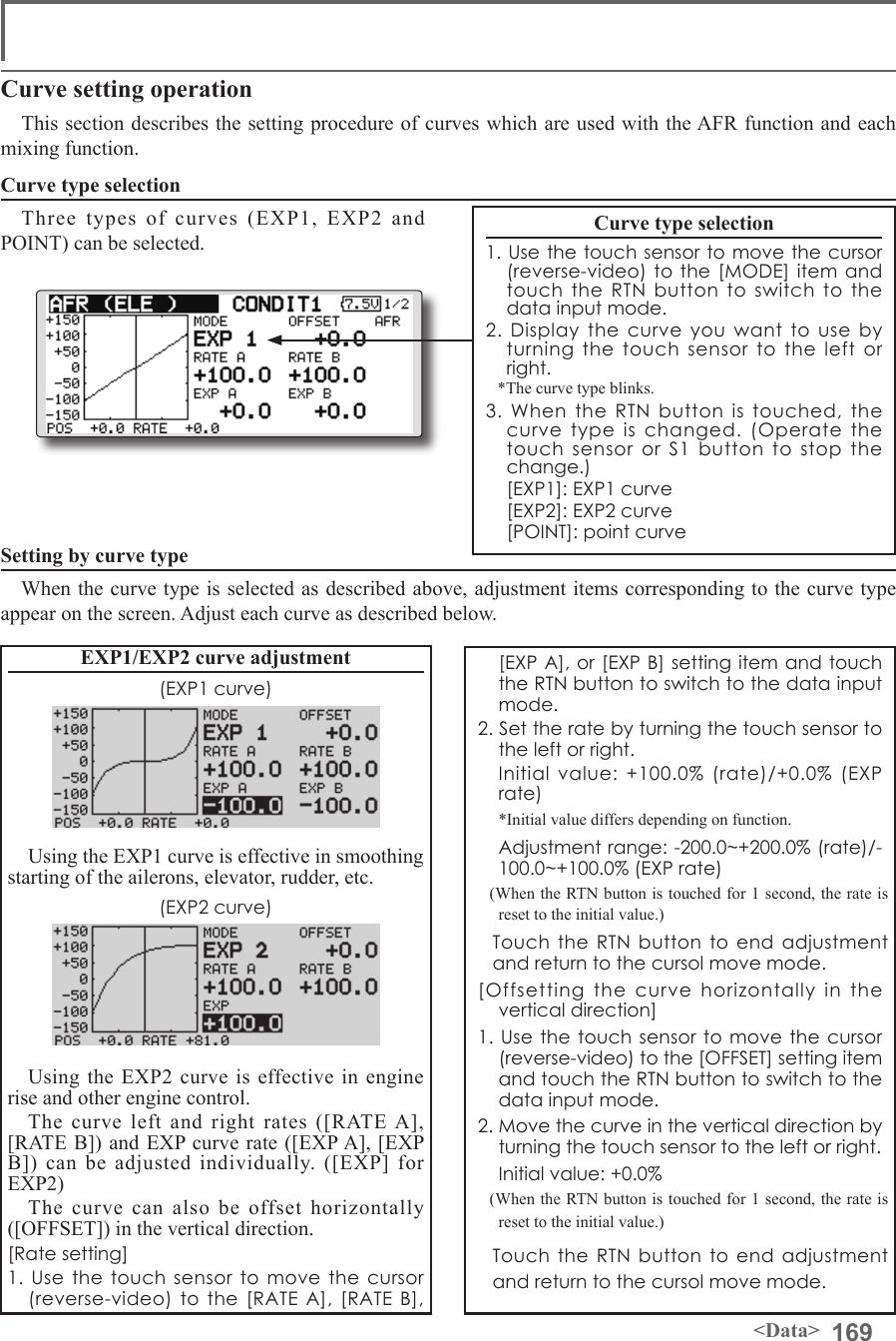 169&lt;Data&gt;Curve setting operationThis section describes the setting procedure of curves which are used with the AFR function and each mixing function.Curve type selectionThree types of curves (EXP1, EXP2 and POINT) can be selected.Curve type selection1. Use the touch sensor to move the cursor (reverse-video) to the [MODE] item and touch the RTN button to switch to the data input mode.2. Display the curve you want to use by turning the touch sensor to the left or right.*The curve type blinks.3. When the RTN button is touched, the curve type is changed. (Operate the touch sensor or S1 button to stop the change.)  [EXP1]: EXP1 curve  [EXP2]: EXP2 curve  [POINT]: point curveSetting by curve typeWhen the curve type is selected as described above, adjustment items corresponding to the curve type appear on the screen. Adjust each curve as described below.[EXP A], or [EXP B] setting item and touch the RTN button to switch to the data input mode.2. Set the rate by turning the touch sensor to the left or right.  Initial value: +100.0% (rate)/+0.0% (EXP rate)  *Initial value differs depending on function.  Adjustment range: -200.0~+200.0% (rate)/-100.0~+100.0% (EXP rate)(When the RTN button is touched for 1 second, the rate is reset to the initial value.)  Touch the RTN button to end adjustment and return to the cursol move mode.[Offsetting the curve horizontally in the vertical direction]1. Use the touch sensor to move the cursor (reverse-video) to the [OFFSET] setting item and touch the RTN button to switch to the data input mode.2. Move the curve in the vertical direction by turning the touch sensor to the left or right.  Initial value: +0.0%(When the RTN button is touched for 1 second, the rate is reset to the initial value.) Touch the RTN button to end adjustment and return to the cursol move mode.EXP1/EXP2 curve adjustment(EXP1 curve)Using the EXP1 curve is effective in smoothing starting of the ailerons, elevator, rudder, etc.(EXP2 curve)Using the EXP2 curve is effective in engine rise and other engine control.The curve left and right rates ([RATE A], [RATE B]) and EXP curve rate ([EXP A], [EXP B]) can be adjusted individually. ([EXP] for EXP2)The curve can also be offset horizontally ([OFFSET]) in the vertical direction.[Rate setting]1. Use the touch sensor to move the cursor (reverse-video) to the [RATE A], [RATE B], 