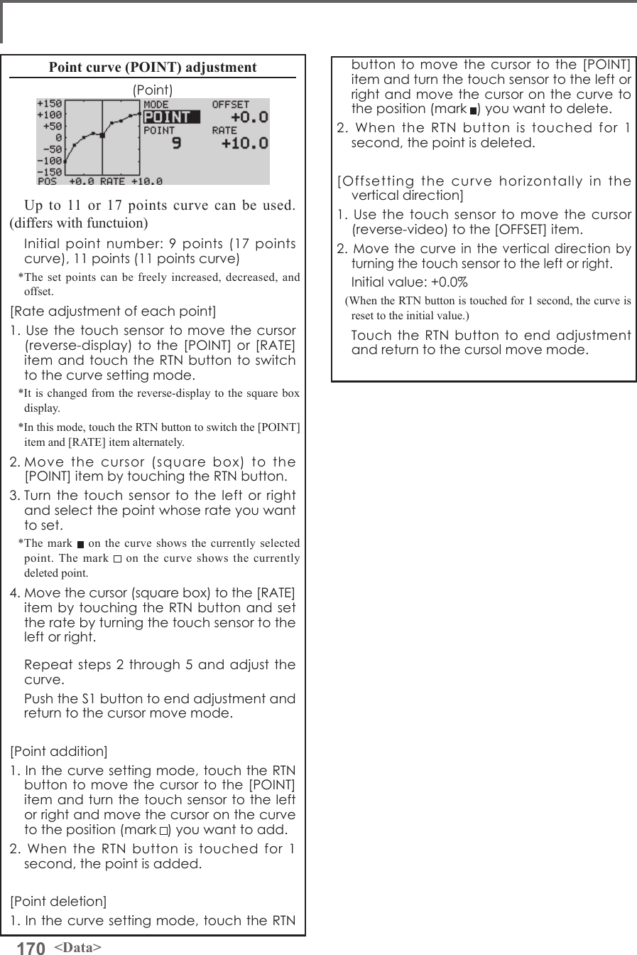 170 &lt;Data&gt;Point curve (POINT) adjustment(Point)Up to 11 or 17 points curve can be used. (differs with functuion)  Initial point number: 9 points (17 points curve), 11 points (11 points curve)*The set points can be freely increased, decreased, and offset.[Rate adjustment of each point]1. Use the touch sensor to move the cursor (reverse-display) to the [POINT] or [RATE] item and touch the RTN button to switch to the curve setting mode.*It is changed from the reverse-display to the square box display.*In this mode, touch the RTN button to switch the [POINT] item and [RATE] item alternately.2. Move the cursor (square box) to the [POINT] item by touching the RTN button.3. Turn the touch sensor to the left or right and select the point whose rate you want to set.*The mark   on the curve shows the currently selected point. The mark   on the curve shows the currently deleted point.4. Move the cursor (square box) to the [RATE] item by touching the RTN button and set the rate by turning the touch sensor to the left or right.  Repeat steps 2 through 5 and adjust the curve.  Push the S1 button to end adjustment and return to the cursor move mode.[Point addition]1. In the curve setting mode, touch the RTN button to move the cursor to the [POINT] item and turn the touch sensor to the left or right and move the cursor on the curve to the position (mark ) you want to add.2. When the RTN button is touched for 1 second, the point is added.[Point deletion]1. In the curve setting mode, touch the RTN button to move the cursor to the [POINT] item and turn the touch sensor to the left or right and move the cursor on the curve to the position (mark ) you want to delete.2. When the RTN button is touched for 1 second, the point is deleted.[Offsetting the curve horizontally in the vertical direction]1. Use the touch sensor to move the cursor (reverse-video) to the [OFFSET] item.2. Move the curve in the vertical direction by turning the touch sensor to the left or right.  Initial value: +0.0%(When the RTN button is touched for 1 second, the curve is reset to the initial value.)  Touch the RTN button to end adjustment and return to the cursol move mode.