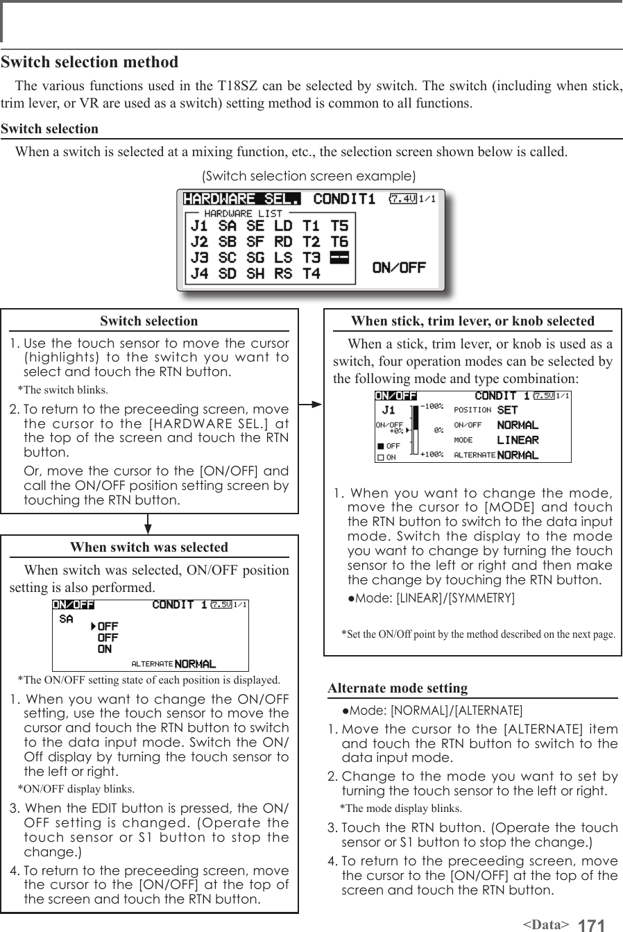 171&lt;Data&gt;Switch selection methodThe various functions used in the T18SZ can be selected by switch. The switch (including when stick, trim lever, or VR are used as a switch) setting method is common to all functions.Switch selectionWhen a switch is selected at a mixing function, etc., the selection screen shown below is called.(Switch selection screen example)When switch was selectedWhen switch was selected, ON/OFF position setting is also performed.*The ON/OFF setting state of each position is displayed.1. When you want to change the ON/OFF setting, use the touch sensor to move the cursor and touch the RTN button to switch to the data input mode. Switch the ON/Off display by turning the touch sensor to the left or right.*ON/OFF display blinks.3. When the EDIT button is pressed, the ON/OFF setting is changed. (Operate the touch sensor or S1 button to stop the change.)4. To return to the preceeding screen, move the cursor to the [ON/OFF] at the top of the screen and touch the RTN button.When stick, trim lever, or knob selectedWhen a stick, trim lever, or knob is used as a switch, four operation modes can be selected by the following mode and type combination:1. When you want to change the mode, move the cursor to [MODE] and touch the RTN button to switch to the data input mode. Switch the display to the mode you want to change by turning the touch sensor to the left or right and then make the change by touching the RTN button.  ●Mode: [LINEAR]/[SYMMETRY]*Set the ON/Off point by the method described on the next page.Switch selection1. Use the touch sensor to move the cursor (highlights) to the switch you want to select and touch the RTN button.*The switch blinks.2. To return to the preceeding screen, move the cursor to the [HARDWARE SEL.] at the top of the screen and touch the RTN button.  Or, move the cursor to the [ON/OFF] and call the ON/OFF position setting screen by touching the RTN button.Alternate mode setting  ●Mode: [NORMAL]/[ALTERNATE]1. Move the cursor to the [ALTERNATE] item and touch the RTN button to switch to the data input mode. 2. Change to the mode you want to set by turning the touch sensor to the left or right.*The mode display blinks.3. Touch the RTN button. (Operate the touch sensor or S1 button to stop the change.)4. To return to the preceeding screen, move the cursor to the [ON/OFF] at the top of the screen and touch the RTN button.