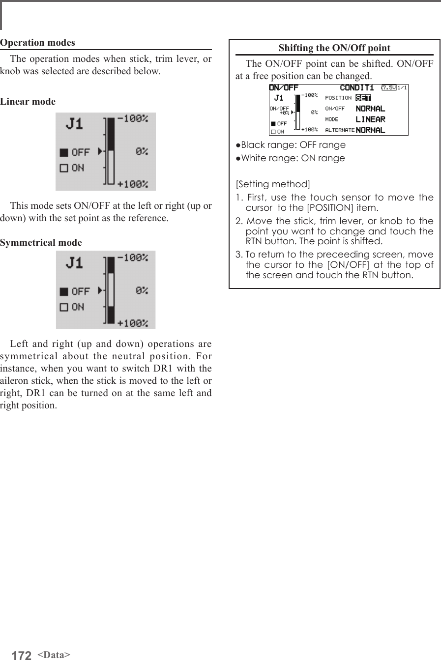 172 &lt;Data&gt;Operation modesThe operation modes when stick, trim lever, or knob was selected are described below. Linear modeThis mode sets ON/OFF at the left or right (up or down) with the set point as the reference. Symmetrical modeLeft and right (up and down) operations are symmetrical about the neutral position. For instance, when you want to switch DR1 with the aileron stick, when the stick is moved to the left or right, DR1 can be turned on at the same left and right position.Shifting the ON/Off pointThe ON/OFF point can be shifted. ON/OFF at a free position can be changed.●Black range: OFF range●White range: ON range[Setting method]1. First, use the touch sensor to move the cursor  to the [POSITION] item.2. Move the stick, trim lever, or knob to the point you want to change and touch the RTN button. The point is shifted.3. To return to the preceeding screen, move the cursor to the [ON/OFF] at the top of the screen and touch the RTN button.