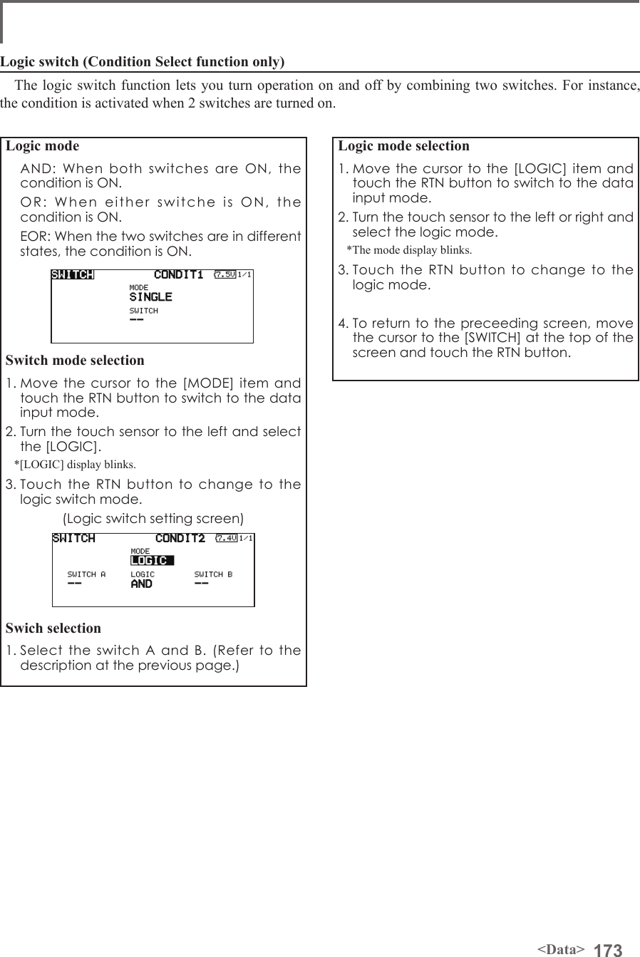 173&lt;Data&gt;Logic mode  AND: When both switches are ON, the condition is ON.  OR: When either switche is ON, the condition is ON.  EOR: When the two switches are in different states, the condition is ON.Switch mode selection1. Move the cursor to the [MODE] item and touch the RTN button to switch to the data input mode. 2. Turn the touch sensor to the left and select the [LOGIC].*[LOGIC] display blinks.3. Touch the RTN button to change to the logic switch mode.(Logic switch setting screen)Swich selection1. Select the switch A and B. (Refer to the description at the previous page.)Logic mode selection1. Move the cursor to the [LOGIC] item and touch the RTN button to switch to the data input mode. 2. Turn the touch sensor to the left or right and select the logic mode.*The mode display blinks.3. Touch the RTN button to change to the logic mode.4. To return to the preceeding screen, move the cursor to the [SWITCH] at the top of the screen and touch the RTN button.Logic switch (Condition Select function only)The logic switch function lets you turn operation on and off by combining two switches. For instance, the condition is activated when 2 switches are turned on.