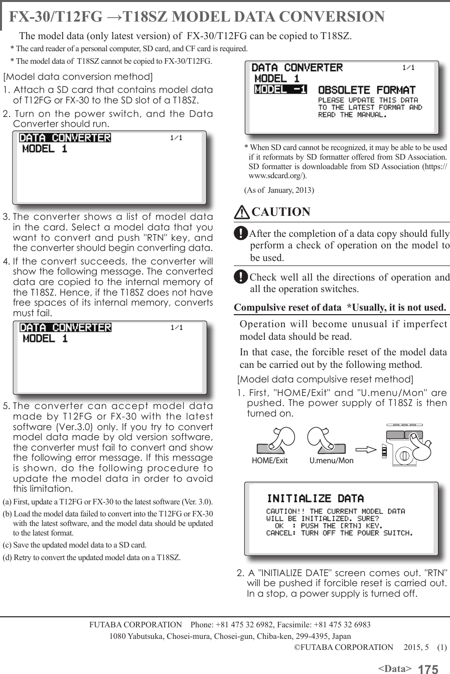 175&lt;Data&gt;FUTABA CORPORATION    Phone: +81 475 32 6982, Facsimile: +81 475 32 69831080 Yabutsuka, Chosei-mura, Chosei-gun, Chiba-ken, 299-4395, Japan©FUTABA CORPORATION     2015, 5    (1)FX-30/T12FG →T18SZ MODEL DATA CONVERSIONThe model data (only latest version) of  FX-30/T12FG can be copied to T18SZ.* The card reader of a personal computer, SD card, and CF card is required. * The model data of  T18SZ cannot be copied to FX-30/T12FG.[Model data conversion method]1. Attach a SD card that contains model data of T12FG or FX-30 to the SD slot of a T18SZ.2. Turn on the power switch, and the Data Converter should run.3. The converter shows a list of model data in the card. Select a model data that you want to convert and push &quot;RTN&quot; key, and the converter should begin converting data.4. If the convert succeeds, the converter will show the following message. The converted data are copied to the internal memory of the T18SZ. Hence, if the T18SZ does not have free spaces of its internal memory, converts must fail.5. The converter can accept model data made by T12FG or FX-30 with the latest software (Ver.3.0) only. If you try to convert model data made by old version software, the converter must fail to convert and show the following error message. If this message is shown, do the following procedure to update the model data in order to avoid this limitation.(a) First, update a T12FG or FX-30 to the latest software (Ver. 3.0).(b) Load the model data failed to convert into the T12FG or FX-30 with the latest software, and the model data should be updated to the latest format.(c) Save the updated model data to a SD card.(d) Retry to convert the updated model data on a T18SZ.* When SD card cannot be recognized, it may be able to be used if  it  reformats  by  SD  formatter  offered  from  SD  Association.                 SD formatter is downloadable from SD Association (https://www.sdcard.org/). (As of  January, 2013)CAUTIONAfter the completion of a data copy should fully perform a check of operation on the model to be used.Check well all the directions of operation and all the operation switches.Compulsive reset of data  *Usually, it is not used.Operation will become unusual if imperfect model data should be read. In that case, the forcible reset of the model data can be carried out by the following method.[Model data compulsive reset method]1. First, &quot;HOME/Exit&quot; and &quot;U.menu/Mon&quot; are pushed. The power supply of T18SZ is then turned on.2. A &quot;INITIALIZE DATE&quot; screen comes out. &quot;RTN&quot; will be pushed if forcible reset is carried out. In a stop, a power supply is turned off.HOME/Exit U.menu/Mon