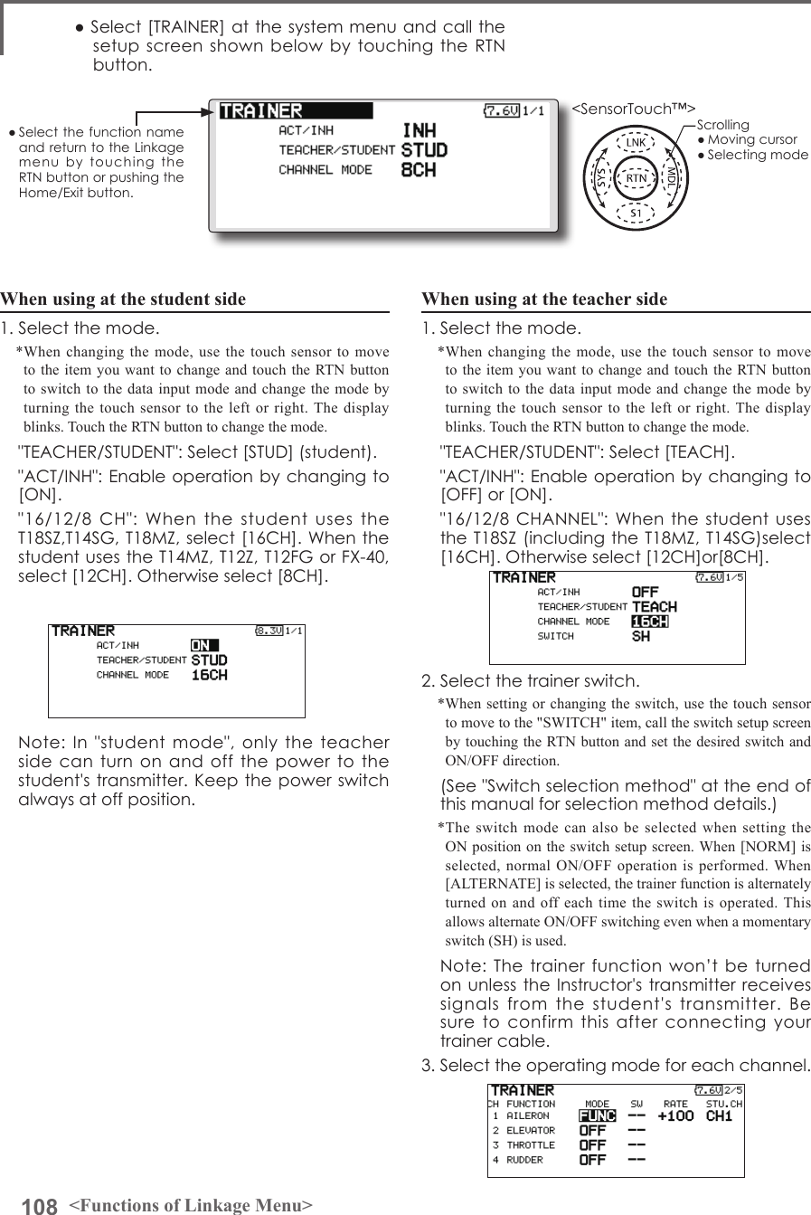 108 &lt;Functions of Linkage Menu&gt;● Select the function name and return to the Linkage menu  by  touching  the RTN button or pushing the Home/Exit button.&lt;SensorTouch™&gt;When using at the teacher side1. Select the mode.*When changing the mode, use the touch sensor to move to the item you want to change and touch the RTN button to switch to the data input mode and change the mode by turning the touch sensor to the left or right. The display blinks. Touch the RTN button to change the mode.  &quot;TEACHER/STUDENT&quot;: Select [TEACH].  &quot;ACT/INH&quot;: Enable operation by changing to [OFF] or [ON].  &quot;16/12/8 CHANNEL&quot;: When  the student uses the T18SZ (including the T18MZ, T14SG)select [16CH]. Otherwise select [12CH]or[8CH].2. Select the trainer switch.*When setting or changing the switch, use the touch sensor to move to the &quot;SWITCH&quot; item, call the switch setup screen by touching the RTN button and set the desired switch and ON/OFF direction.  (See &quot;Switch selection method&quot; at the end of this manual for selection method details.)*The switch mode can also be selected when setting the ON position on the switch setup screen. When [NORM] is selected, normal ON/OFF operation is performed. When [ALTERNATE] is selected, the trainer function is alternately turned on and off each time the switch is operated. This allows alternate ON/OFF switching even when a momentary switch (SH) is used.  Note: The  trainer function  won’t be  turned on unless the Instructor&apos;s transmitter receives signals  from  the  student&apos;s  transmitter.  Be  sure  to  confirm  this  after  connecting  your trainer cable.3. Select the operating mode for each channel.● Select [TRAINER] at the system menu and call the setup screen shown  below  by touching the  RTN button.When using at the student side1. Select the mode.*When changing the mode, use the touch sensor to move to the item you want to change and touch the RTN button to switch to the data input mode and change the mode by turning the touch sensor to the left or right. The display blinks. Touch the RTN button to change the mode.  &quot;TEACHER/STUDENT&quot;: Select [STUD] (student).  &quot;ACT/INH&quot;: Enable operation by changing to [ON].  &quot;16/12/8  CH&quot;:  When  the  student  uses the T18SZ,T14SG, T18MZ, select [16CH]. When the student uses the T14MZ, T12Z, T12FG or FX-40, select [12CH]. Otherwise select [8CH].  Note:  In  &quot;student  mode&quot;,  only  the  teacher side can  turn on  and off  the power  to the student&apos;s transmitter. Keep the power switch always at off position.Scrolling● Moving cursor● Selecting mode