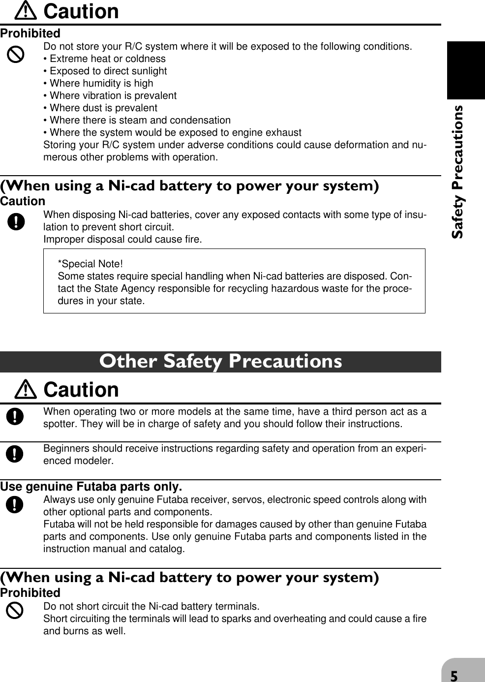 5Safety PrecautionsOther Safety PrecautionsCautionWhen operating two or more models at the same time, have a third person act as aspotter. They will be in charge of safety and you should follow their instructions.Beginners should receive instructions regarding safety and operation from an experi-enced modeler.Use genuine Futaba parts only.Always use only genuine Futaba receiver, servos, electronic speed controls along withother optional parts and components.Futaba will not be held responsible for damages caused by other than genuine Futabaparts and components. Use only genuine Futaba parts and components listed in theinstruction manual and catalog.(When using a Ni-cad battery to power your system)ProhibitedDo not short circuit the Ni-cad battery terminals.Short circuiting the terminals will lead to sparks and overheating and could cause a fireand burns as well.CautionProhibitedDo not store your R/C system where it will be exposed to the following conditions.• Extreme heat or coldness• Exposed to direct sunlight• Where humidity is high• Where vibration is prevalent• Where dust is prevalent• Where there is steam and condensation• Where the system would be exposed to engine exhaustStoring your R/C system under adverse conditions could cause deformation and nu-merous other problems with operation.(When using a Ni-cad battery to power your system)CautionWhen disposing Ni-cad batteries, cover any exposed contacts with some type of insu-lation to prevent short circuit.Improper disposal could cause fire.*Special Note!Some states require special handling when Ni-cad batteries are disposed. Con-tact the State Agency responsible for recycling hazardous waste for the proce-dures in your state.