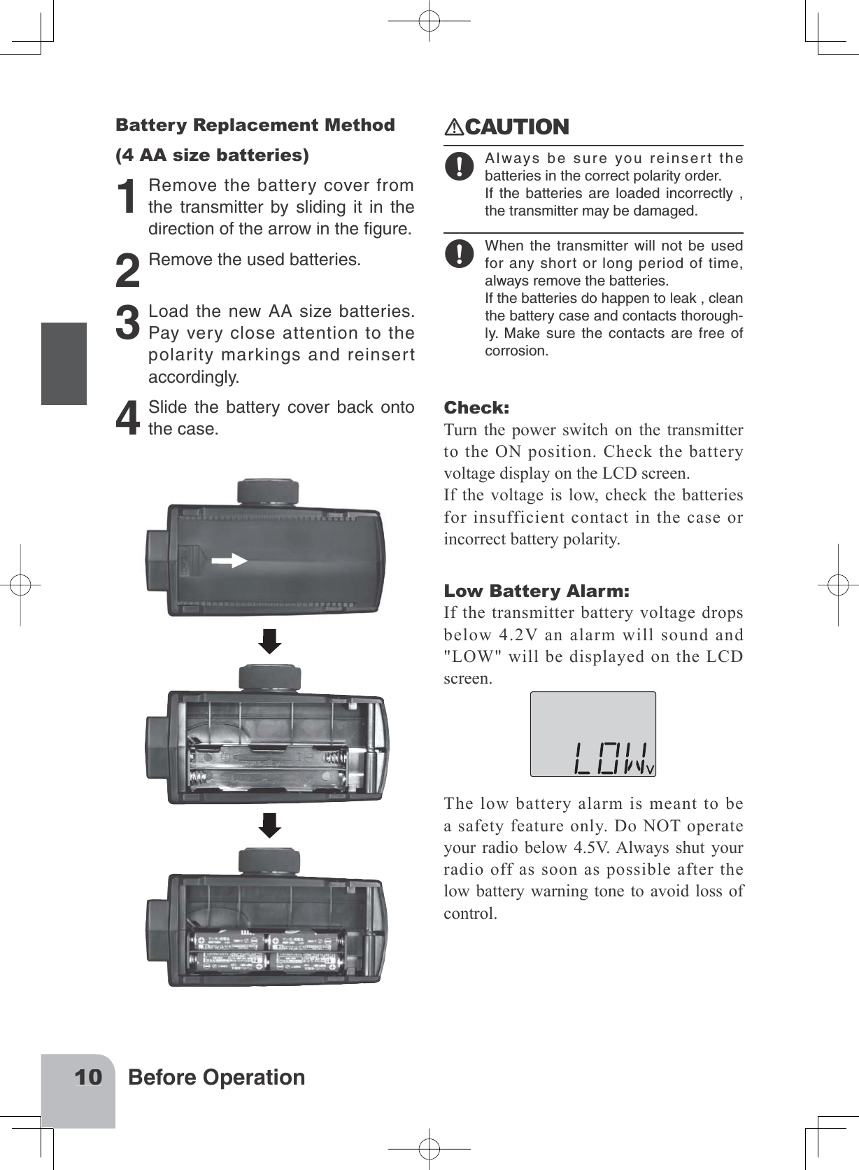 10Before OperationBattery Replacement Method(4 AA size batteries)1Removethebatterycoverfromthetransmitterbyslidingitinthedirectionofthearrowintheﬁgure.2Removetheusedbatteries.3LoadthenewAAsizebatteries.Payverycloseattentiontothepolaritymarkingsandreinsertaccordingly.4Slidethebatterycoverbackontothecase.󾙏CAUTION󾙋Alwaysbesureyoureinsertthebatteriesinthecorrectpolarityorder.Ifthebatteriesareloadedincorrectly,thetransmittermaybedamaged.󾙋Whenthetransmitterwillnotbeusedforanyshortorlongperiodoftime,alwaysremovethebatteries.Ifthebatteriesdohappentoleak,cleanthebatterycaseandcontactsthorough-ly.Makesurethecontactsarefreeofcorrosion.Check:Turn the power switch on the transmitter to the ON position. Check the batteryvoltage display on the LCD screen.If the voltage is low, check the batteriesfor insufficient contact in the case or incorrect battery polarity. Low Battery Alarm:If the transmitter battery voltage dropsbelow 4.2V an alarm will sound and &quot;LOW&quot; will be displayed on the LCDscreen.The low battery alarm is meant to bea safety feature only. Do NOT operateyour radio below 4.5V. Always shut your radio off as soon as possible after thelow battery warning tone to avoid loss of control.