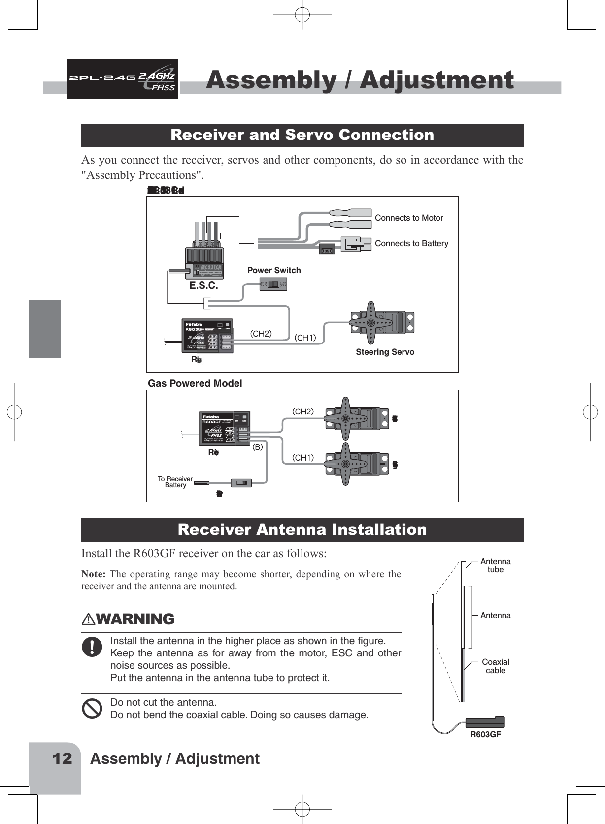 12Assembly / AdjustmentAssembly / AdjustmentAssembly / Adjustment Receiver and Servo Connection As you connect the receiver, servos and other components, do so in accordance with the &quot;Assembly Precautions&quot;.Connections when a E.S.C. MC231CR or MC331CR are used.Steering ServoThrottle ServoReceiverReceiverPower SwitchTo Receiver    BatterySteering ServoE.S.C.Power SwitchConnects to MotorConnects to BatteryGas Powered ModelReceiver Antenna InstallationInstall the R603GF receiver on the car as follows:Note: The operating range may become shorter, depending on where the receiver and the antenna are mounted.󾙏WARNING󾙋Installtheantennainthehigherplaceasshownintheﬁgure.Keeptheantennaasforawayfromthemotor,ESCandothernoisesourcesaspossible.Puttheantennaintheantennatubetoprotectit.󾙍Donotcuttheantenna.Donotbendthecoaxialcable.Doingsocausesdamage.AntennatubeAntennaCoaxialcableR603GF