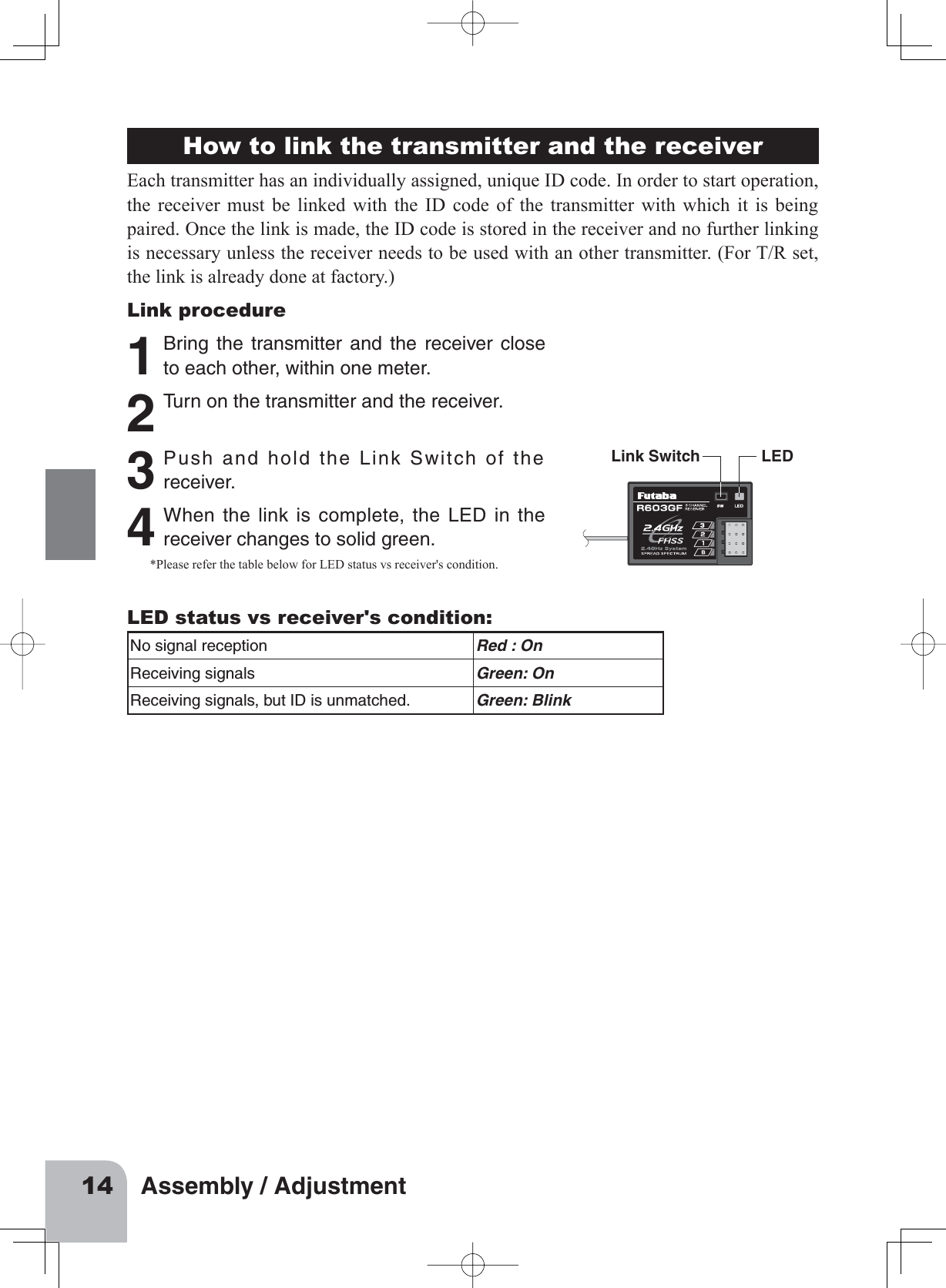 14 Assembly / AdjustmentHow to link the transmitter and the receiverEach transmitter has an individually assigned, unique ID code. In order to start operation, the receiver must be linked with the ID code of the transmitter with which it is being paired. Once the link is made, the ID code is stored in the receiver and no further linking is necessary unless the receiver needs to be used with an other transmitter. (For T/R set, the link is already done at factory.)Link procedure1 Bring the transmitter and the receiver closeto each other, within one meter.2 Turn on the transmitter and the receiver.Link Switch LED3 Push and hold the Link Switch of thereceiver.4 When the link is complete, the LED in thereceiver changes to solid green.*Please refer the table below for LED status vs receiver&apos;s condition.LED status vs receiver&apos;s condition:No signal reception Red : OnReceiving signals Green: OnReceiving signals, but ID is unmatched. Green: Blink