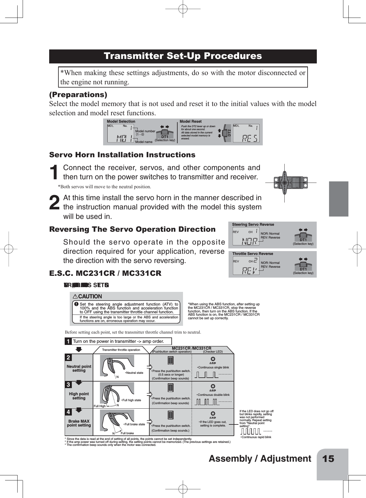 15Assembly / AdjustmentTransmitter Set-Up Procedures*When making these settings adjustments, do so with the motor disconnected or the engine not running. NEUTRAL, HIGH, AND BRAKE MAX POINTS SETTINGSBefore setting each point, set the transmitter throttle channel trim to neutral.Turn on the power in transmitter -&gt; amp order.12Transmitter throttle operation･Neutral state ･Press the pushbutton switch. (0.5 secs or longer)(Confirmation beep sounds)･Continuous single blinkMC231CR /MC331CR(Pushbutton switch operation) (Checker LED)NNFull HighFull brakeNNeutral point setting3･Full high state ･Press the pushbutton switch. (Confirmation beep sounds)･Continuous double blink･Continuous rapid blinkHigh point setting4･Full brake state ･Press the pushbutton switch. (Confirmation beep sounds.)･If the LED goes out, setting is complete.Brake MAX point setting* Since the data is read at the end of setting of all points, the points cannot be set independently.* If the amp power was turned off during setting, the setting points cannot be memorized. (The previous settings are retained.)* The confirmation beep sounds only when the motor was connected.If the LED does not go off but blinks rapidly, setting was not performed normally. Repeat setting from &quot;Neutral point setting&quot;.Set the steering angle adjustment function (ATV) to 100% and the ABS function and acceleration function to OFF using the transmitter throttle channel function.If the steering angle is too large or the ABS and acceleration functions are on, erroneous operation may occur.*When using the ABS function, after setting up the MC231CR / MC331CR, stop the reverse function, then turn on the ABS function. If the ABS function is on, the MC231CR / MC331CR cannot be set up correctly.(Preparations)Select the model memory that is not used and reset it to the initial values with the model selection and model reset functions.Model number（1 - 0）Model name (Selection key)Model Selection Model ResetPush the DT2 lever up or down for about one second. All data stored in the current selected model memory is erased.Servo Horn Installation Instructions1Connect the receiver, servos, and other components andthen turn on the power switches to transmitter and receiver.*Both servos will move to the neutral position. 2At this time install the servo horn in the manner described inthe instruction manual provided with the model this systemwill be used in.Reversing The Servo Operation Direction NOR: NormalREV: Reverse(Selection key)Steering Servo ReverseNOR: NormalREV: Reverse(Selection key)Throttle Servo ReverseShould the servo operate in the oppositedirection required for your application, reversethe direction with the servo reversing.E.S.C. MC231CR / MC331CR