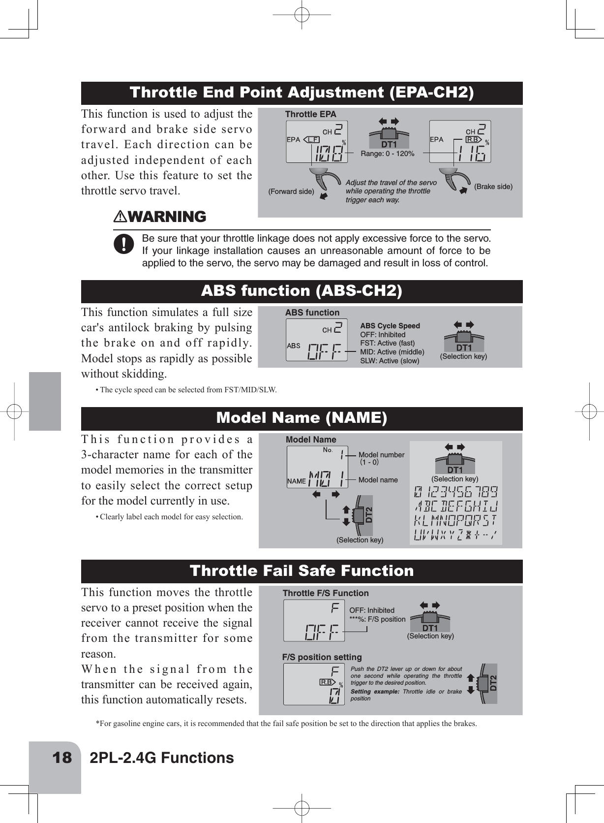 18 2PL-2.4G FunctionsThrottle End Point Adjustment (EPA-CH2)Throttle EPAAdjust the travel of the servowhile operating the throttle trigger each way.Range: 0 - 120%(Forward side) (Brake side)This function is used to adjust the forward and brake side servo travel. Each direction can be adjusted independent of each other. Use this feature to set the throttle servo travel. ABS function (ABS-CH2)ABS Cycle SpeedOFF: InhibitedFST: Active (fast)MID: Active (middle)SLW: Active (slow) ABS function(Selection key)This function simulates a full size car&apos;s antilock braking by pulsing the brake on and off rapidly. Model stops as rapidly as possible without skidding.• The cycle speed can be selected from FST/MID/SLW.Model Name (NAME)Model Name(Selection key)(Selection key)Model number（1 - 0）Model nameThis function provides a 3-character name for each of the model memories in the transmitter to easily select the correct setup for the model currently in use.• Clearly label each model for easy selection.󾙏WARNING󾙋 Be sure that your throttle linkage does not apply excessive force to the servo.If your linkage installation causes an unreasonable amount of force to beapplied to the servo, the servo may be damaged and result in loss of control.Throttle Fail Safe FunctionThis function moves the throttle servo to a preset position when the receiver cannot receive the signal from the transmitter for some reason.When the signal from the transmitter can be received again, this function automatically resets.(Selection key)Throttle F/S FunctionF/S position settingPush the DT2 lever up or down for about one second while operating the throttle trigger to the desired position.Setting example: Throttle idle or brake positionOFF: Inhibited***%: F/S position*For gasoline engine cars, it is recommended that the fail safe position be set to the direction that applies the brakes.