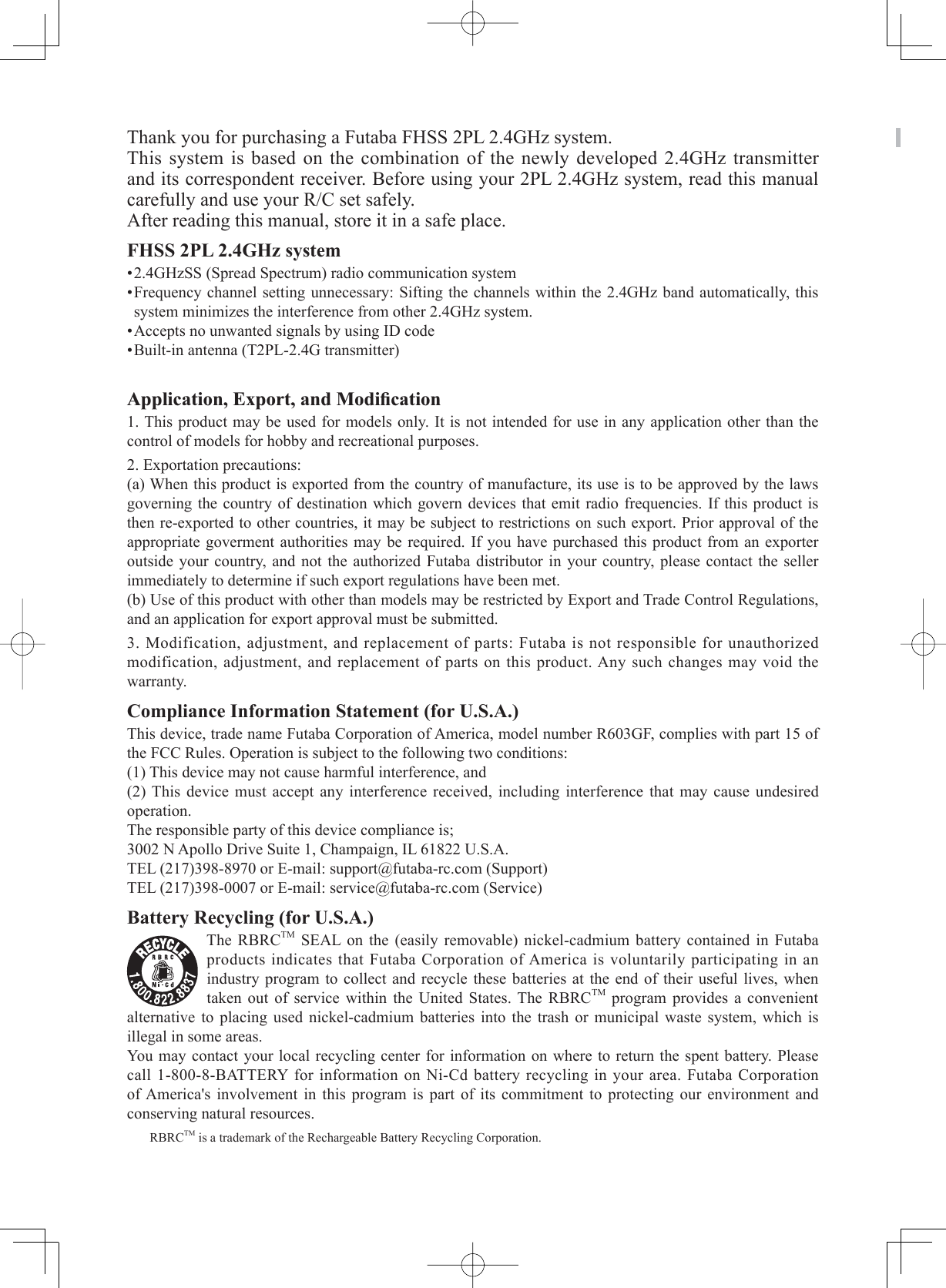 Thank you for purchasing a Futaba FHSS 2PL 2.4GHz system. This system is based on the combination of the newly developed 2.4GHz transmitter and its correspondent receiver. Before using your 2PL 2.4GHz system, read this manual carefully and use your R/C set safely. After reading this manual, store it in a safe place.FHSS 2PL 2.4GHz system•2.4GHzSS (Spread Spectrum) radio communication system•Frequency channel setting unnecessary: Sifting the channels within the 2.4GHz band automatically, this system minimizes the interference from other 2.4GHz system.•Accepts no unwanted signals by using ID code•Built-in antenna (T2PL-2.4G transmitter)$SSOLFDWLRQ([SRUWDQG0RGL¿FDWLRQ1. This product may be used for models only. It is not intended for use in any application other than the control of models for hobby and recreational purposes.2. Exportation precautions:(a) When this product is exported from the country of manufacture, its use is to be approved by the laws governing the country of destination which govern devices that emit radio frequencies. If this product is then re-exported to other countries, it may be subject to restrictions on such export. Prior approval of the appropriate goverment authorities may be required. If you have purchased this product from an exporter outside your country, and not the authorized Futaba distributor in your country, please contact the seller immediately to determine if such export regulations have been met.(b) Use of this product with other than models may be restricted by Export and Trade Control Regulations, and an application for export approval must be submitted.3. Modification, adjustment, and replacement of parts: Futaba is not responsible for unauthorized modification, adjustment, and replacement of parts on this product. Any such changes may void the warranty.Compliance Information Statement (for U.S.A.)                         This device, trade name Futaba Corporation of America, model number R603GF, complies with part 15 of the FCC Rules. Operation is subject to the following two conditions:(1) This device may not cause harmful interference, and(2) This device must accept any interference received, including interference that may cause undesired operation.The responsible party of this device compliance is;3002 N Apollo Drive Suite 1, Champaign, IL 61822 U.S.A.TEL (217)398-8970 or E-mail: support@futaba-rc.com (Support)TEL (217)398-0007 or E-mail: service@futaba-rc.com (Service)Battery Recycling (for U.S.A.)The RBRCTM SEAL on the (easily removable) nickel-cadmium battery contained in Futaba products indicates that Futaba Corporation of America is voluntarily participating in an industry program to collect and recycle these batteries at the end of their useful lives, when taken out of service within the United States. The RBRCTM program provides a convenient alternative to placing used nickel-cadmium batteries into the trash or municipal waste system, which is illegal in some areas. You may contact your local recycling center for information on where to return the spent battery. Please call 1-800-8-BATTERY for information on Ni-Cd battery recycling in your area. Futaba Corporation of America&apos;s involvement in this program is part of its commitment to protecting our environment and conserving natural resources.RBRCTM is a trademark of the Rechargeable Battery Recycling Corporation.