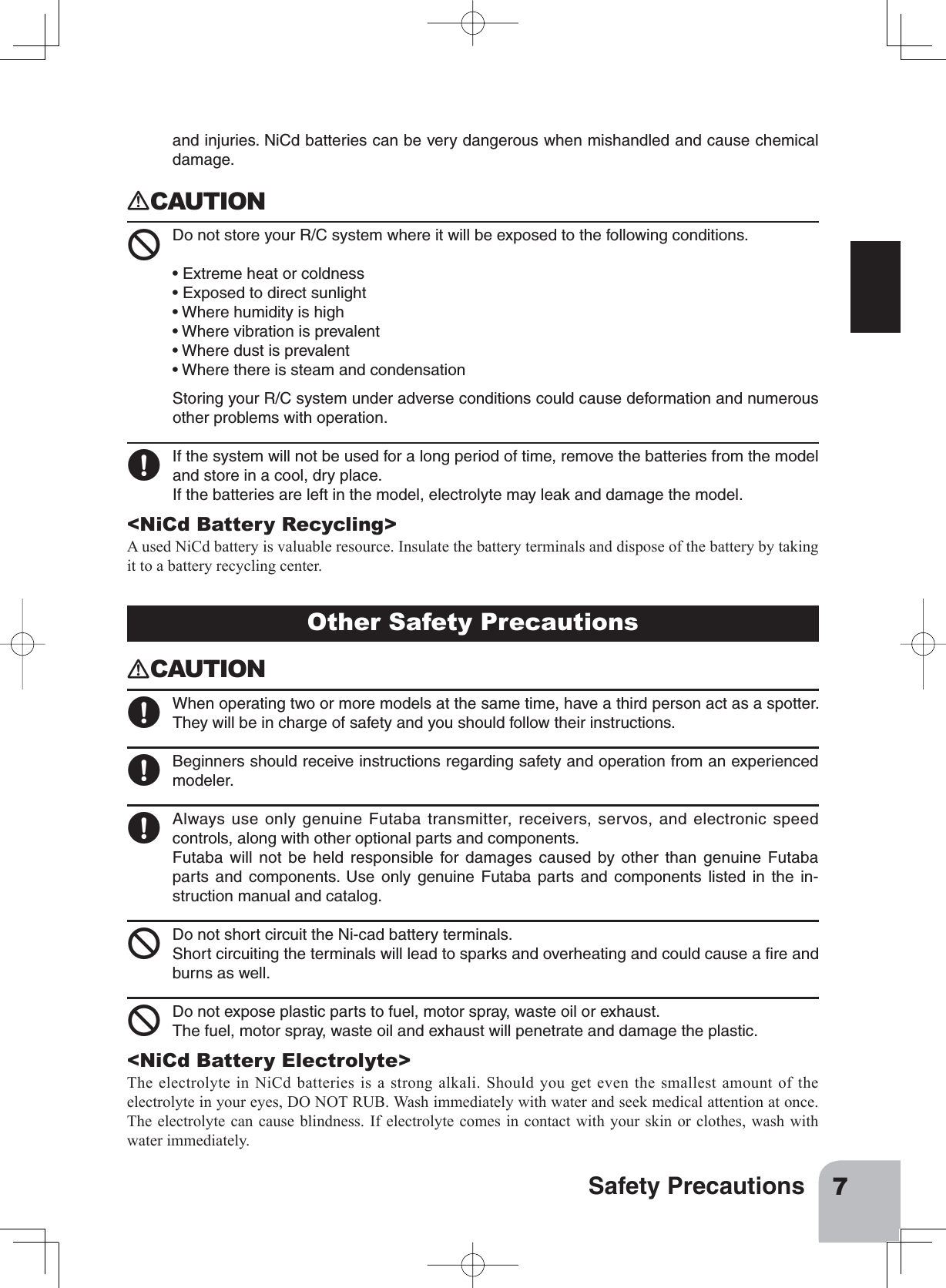 7Safety PrecautionsOther Safety Precautions󾙏CAUTION󾙋 When operating two or more models at the same time, have a third person act as a spotter.They will be in charge of safety and you should follow their instructions.󾙋 Beginners should receive instructions regarding safety and operation from an experiencedmodeler.󾙋 Always use only genuine Futaba transmitter, receivers, servos, and electronic speedcontrols, along with other optional parts and components.Futaba will not be held responsible for damages caused by other than genuine Futabaparts and components. Use only genuine Futaba parts and components listed in the in-struction manual and catalog.󾙍 Do not short circuit the Ni-cad battery terminals.Short circuiting the terminals will lead to sparks and overheating and could cause a ﬁre andburns as well.󾙍 Do not expose plastic parts to fuel, motor spray, waste oil or exhaust.The fuel, motor spray, waste oil and exhaust will penetrate and damage the plastic.&lt;NiCd Battery Electrolyte&gt;The electrolyte in NiCd batteries is a strong alkali. Should you get even the smallest amount of the electrolyte in your eyes, DO NOT RUB. Wash immediately with water and seek medical attention at once. The electrolyte can cause blindness. If electrolyte comes in contact with your skin or clothes, wash with water immediately.and injuries. NiCd batteries can be very dangerous when mishandled and cause chemicaldamage.󾙏CAUTION 󾙍 Do not store your R/C system where it will be exposed to the following conditions.• Extreme heat or coldness• Exposed to direct sunlight• Where humidity is high• Where vibration is prevalent• Where dust is prevalent• Where there is steam and condensationStoring your R/C system under adverse conditions could cause deformation and numerousother problems with operation.󾙋 If the system will not be used for a long period of time, remove the batteries from the modeland store in a cool, dry place.If the batteries are left in the model, electrolyte may leak and damage the model.&lt;NiCd Battery Recycling&gt;A used NiCd battery is valuable resource. Insulate the battery terminals and dispose of the battery by taking it to a battery recycling center.