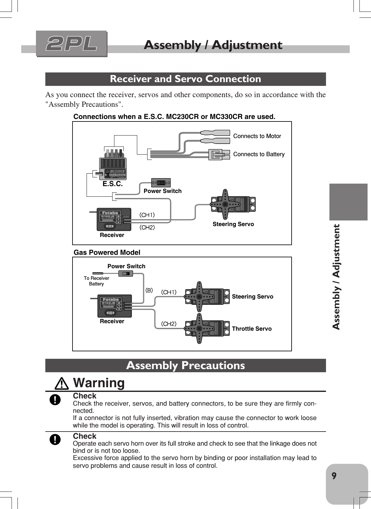 9Assembly / AdjustmentAssembly / AdjustmentReceiver and Servo ConnectionAs you connect the receiver, servos and other components, do so in accordance with the&quot;Assembly Precautions&quot;.Connections when a E.S.C. MC230CR or MC330CR are used.Steering ServoThrottle ServoReceiverReceiverPower SwitchTo Receiver    BatterySteering ServoE.S.C.Power SwitchConnects to MotorConnects to BatteryGas Powered ModelAssembly PrecautionsWarningCheckCheck the receiver, servos, and battery connectors, to be sure they are firmly con-nected.If a connector is not fully inserted, vibration may cause the connector to work loosewhile the model is operating. This will result in loss of control.CheckOperate each servo horn over its full stroke and check to see that the linkage does notbind or is not too loose.Excessive force applied to the servo horn by binding or poor installation may lead toservo problems and cause result in loss of control.