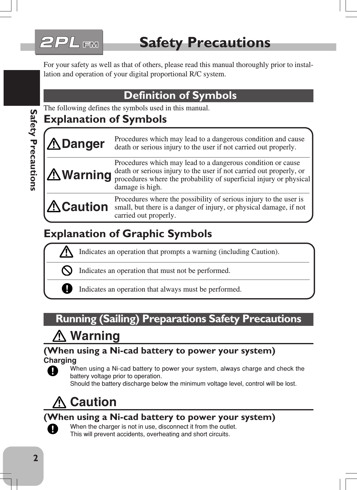 2Safety PrecautionsFor your safety as well as that of others, please read this manual thoroughly prior to instal-lation and operation of your digital proportional R/C system. Definition of SymbolsThe following defines the symbols used in this manual.Explanation of SymbolsSafety PrecautionsCaution(When using a Ni-cad battery to power your system)When the charger is not in use, disconnect it from the outlet.This will prevent accidents, overheating and short circuits.Running (Sailing) Preparations Safety PrecautionsWarning(When using a Ni-cad battery to power your system)ChargingWhen using a Ni-cad battery to power your system, always charge and check thebattery voltage prior to operation.Should the battery discharge below the minimum voltage level, control will be lost.Explanation of Graphic SymbolsIndicates an operation that prompts a warning (including Caution).Indicates an operation that must not be performed.Indicates an operation that always must be performed.Procedures which may lead to a dangerous condition and causedeath or serious injury to the user if not carried out properly.Procedures which may lead to a dangerous condition or causedeath or serious injury to the user if not carried out properly, orprocedures where the probability of superficial injury or physicaldamage is high.Procedures where the possibility of serious injury to the user issmall, but there is a danger of injury, or physical damage, if notcarried out properly.WarningCautionDanger