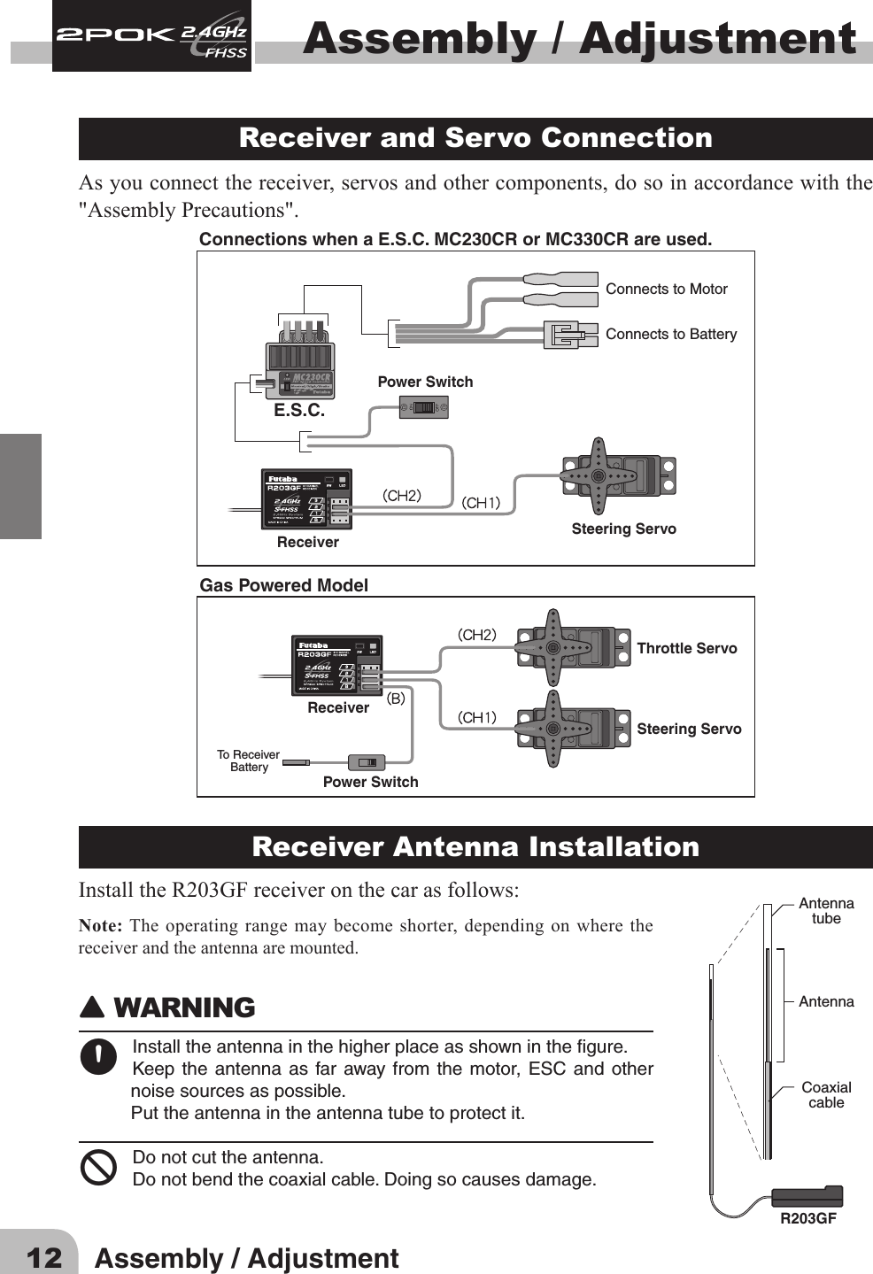 12 Assembly / AdjustmentAssembly / Adjustment Receiver and Servo Connection As you connect the receiver, servos and other components, do so in accordance with the &quot;Assembly Precautions&quot;. Connections when a E.S.C. MC230CR or MC330CR are used.Steering ServoThrottle ServoReceiverReceiverPower SwitchTo Receiver    BatterySteering ServoE.S.C.Power SwitchConnects to MotorConnects to BatteryGas Powered ModelReceiver Antenna InstallationInstalltheR203GFreceiveronthecarasfollows:Note: The operating range may become shorter, depending on where the receiver and the antenna are mounted.󾙈WARNING 󾙊Installtheantennainthehigherplaceasshowninthegure.Keepthe antennaas farawayfrom the motor, ESC and othernoisesourcesaspossible.Puttheantennaintheantennatubetoprotectit.󾛻Donotcuttheantenna.Donotbendthecoaxialcable.Doingsocausesdamage.AntennatubeAntennaCoaxialcableR203GF