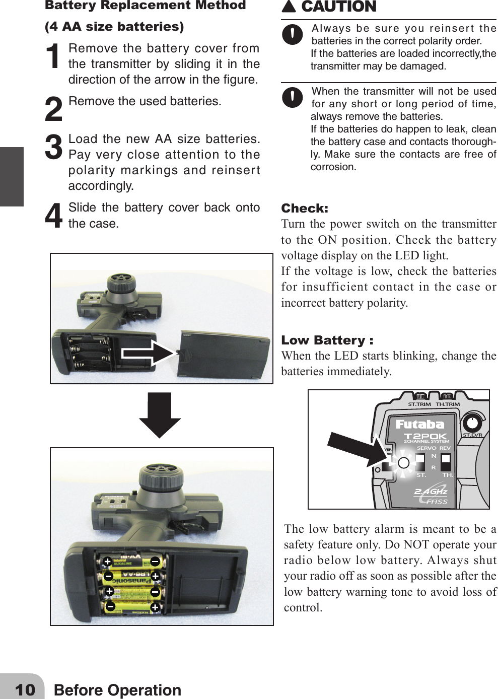 10 Before OperationBattery Replacement Method(4 AA size batteries)1 Removethebatterycoverfromthe transmitter by sliding it in thedirectionofthearrowinthegure.2 Removetheusedbatteries.3 LoadthenewAAsizebatteries.Payverycloseattentiontothepolaritymarkingsandreinsertaccordingly.4 Slide the battery cover back ontothecase.󾙈CAUTION 󾙊Alwaysbesureyoureinsertthebatteriesinthecorrectpolarityorder.Ifthebatteriesareloadedincorrectly,thetransmittermaybedamaged.󾙊When the transmitter will not be usedforanyshortorlongperiodoftime,alwaysremovethebatteries.Ifthebatteriesdohappentoleak,cleanthebatterycaseandcontactsthorough-ly. Make surethecontactsarefreeofcorrosion.Check:Turn the power switch on the transmitter to the ON position. Check the battery voltagedisplayontheLEDlight.Ifthe voltageislow,check thebatteriesfor insufficient contact in the case or incorrect battery polarity. Low Battery :WhentheLEDstartsblinking,changethebatteries immediately.2CHANNEL SYSTEMSERVO  REVST.D/RNRST. TH.POWERST.TRIM TH.TRIMThe low battery alarm is meant to be a safetyfeatureonly.DoNOToperateyourradio below low battery. Always shut your radio off as soon as possible after the low battery warning tone to avoid loss of control.