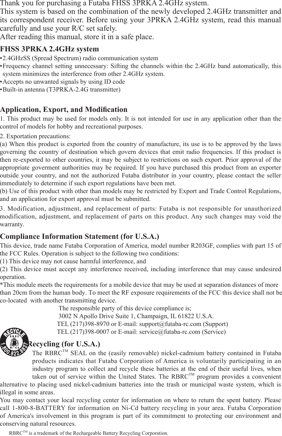 Thank you for purchasing a Futaba FHSS 3PRKA 2.4GHz system. This system is based on the combination of the newly developed 2.4GHz transmitter and its correspondent receiver. Before using your 3PRKA 2.4GHz system, read this manual carefully and use your R/C set safely. After reading this manual, store it in a safe place.FHSS 3PRKA 2.4GHz system•2.4GHzSS(SpreadSpectrum)radiocommunicationsystem•Frequencychannelsettingunnecessary:Siftingthechannelswithinthe2.4GHzbandautomatically,thissystem minimizes the interference from other 2.4GHz system.•AcceptsnounwantedsignalsbyusingIDcode•Built-inantenna(T3PRKA-2.4Gtransmitter)Application, Export, and Modication1.Thisproductmaybeused for modelsonly.Itisnotintendedforuseinanyapplicationother than thecontrol of models for hobby and recreational purposes.2.Exportationprecautions:(a)Whenthisproductisexportedfromthecountryofmanufacture,itsuseistobeapprovedbythelawsgoverningthecountry ofdestinationwhich governdevicesthat emit radiofrequencies. If thisproduct isthenre-exportedtoothercountries,itmaybesubjecttorestrictionsonsuchexport.Priorapprovaloftheappropriategoverment authorities maybe required. Ifyou havepurchased this productfrom an exporteroutside your country, and not the authorized Futaba distributor in your country, please contact the seller immediately to determine if such export regulations have been met.(b)UseofthisproductwithotherthanmodelsmayberestrictedbyExportandTradeControlRegulations,and an application for export approval must be submitted.3.Modification,adjustment,andreplacementofparts:Futabaisnotresponsibleforunauthorizedmodification,adjustment,andreplacementofpartsonthisproduct.Anysuchchangesmayvoidthewarranty.Compliance Information Statement (for U.S.A.)                         This device, trade name Futaba Corporation of America, model number R203GF, complies with part 15 of theFCCRules.Operationissubjecttothefollowingtwoconditions:(1)Thisdevicemaynotcauseharmfulinterference,and(2) This device must accept any interference received, including interference that may cause undesiredoperation.*This module meets the requirements for a mobile device that may be used at separation distances of more than 20cm from the human body. To meet the RF exposure requirements of the FCC this device shall not be co-located  with another transmitting device.                                     The responsible party of this device compliance is;                                    3002NApolloDriveSuite1,Champaign,IL61822U.S.A.                                   TEL(217)398-8970orE-mail:support@futaba-rc.com(Support)                                                     TEL(217)398-0007orE-mail:service@futaba-rc.com(Service)Battery Recycling (for U.S.A.)The RBRCTM SEAL on the (easily removable) nickel-cadmium battery contained in Futabaproducts indicates that Futaba Corporation of America is voluntarily participating in an industry program to collect and recycle these batteries at the end of their useful lives, when taken out of service within the United States.The RBRCTM program provides a convenient alternative to placing used nickel-cadmium batteries into the trash or municipal waste system, which isillegal in some areas. You may contact your local recycling center for information on where to return the spent battery. Please call1-800-8-BATTERYforinformationonNi-Cdbatteryrecyclinginyourarea.FutabaCorporationof America&apos;s involvement in this program is part of its commitment to protecting our environment and conserving natural resources.RBRCTM is a trademark of the Rechargeable Battery Recycling Corporation.