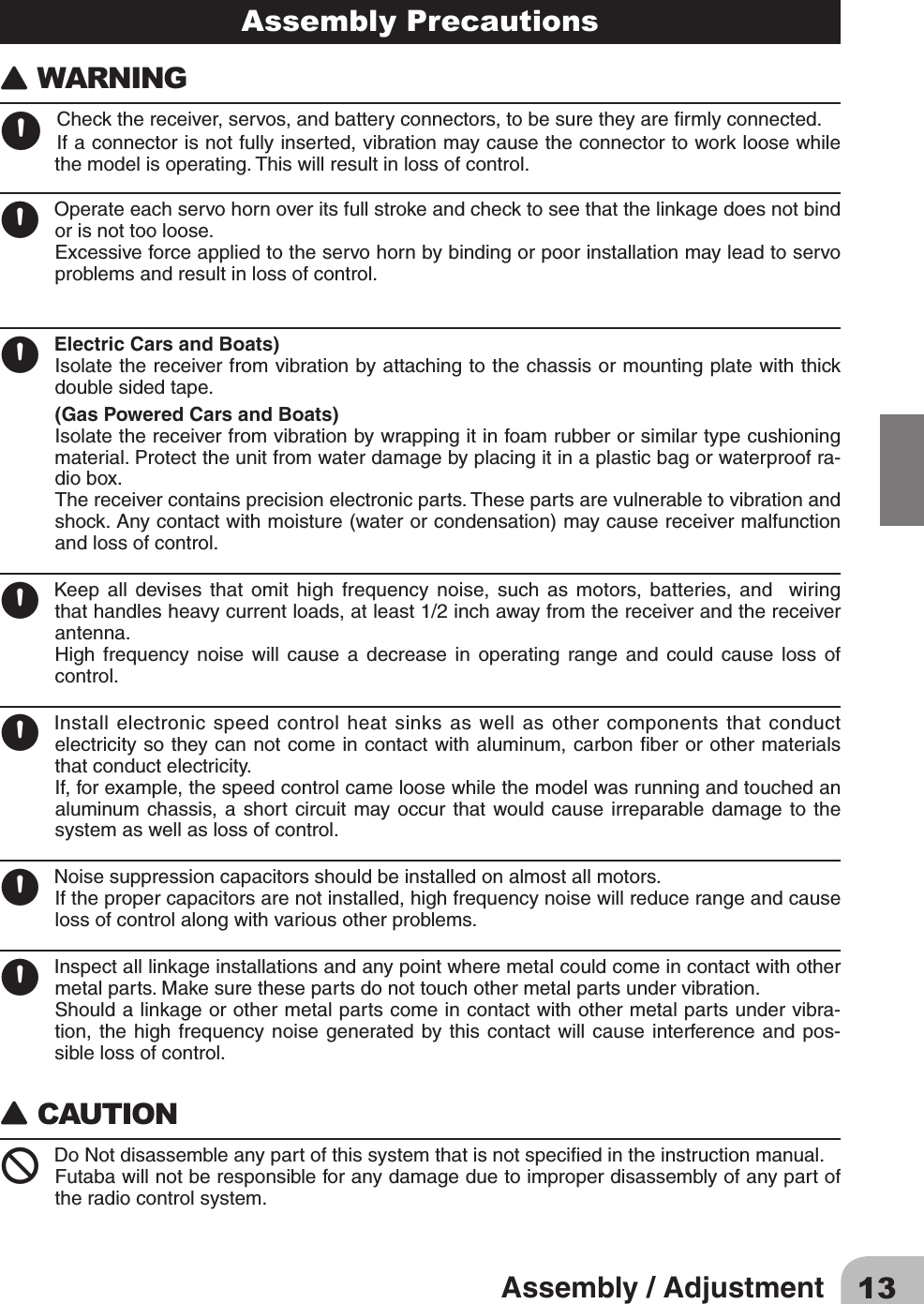 13Assembly / AdjustmentAssembly Precautions󾙈WARNING 󾙊Checkthereceiver,servos,andbatteryconnectors,tobesuretheyarermlyconnected.Ifaconnectorisnotfullyinserted,vibrationmaycausetheconnectortoworkloosewhilethemodelisoperating.Thiswillresultinlossofcontrol.󾙊Operateeachservohornoveritsfullstrokeandchecktoseethatthelinkagedoesnotbindorisnottooloose.Excessiveforceappliedtotheservohornbybindingorpoorinstallationmayleadtoservoproblemsandresultinlossofcontrol.󾙊Electric Cars and Boats)Isolatethereceiverfromvibrationbyattachingtothechassisormountingplatewiththickdoublesidedtape.(Gas Powered Cars and Boats)Isolatethereceiverfromvibrationbywrappingitinfoamrubberorsimilartypecushioningmaterial.Protecttheunitfromwaterdamagebyplacingitinaplasticbagorwaterproofra-diobox.Thereceivercontainsprecisionelectronicparts.Thesepartsarevulnerabletovibrationandshock.Anycontactwithmoisture(waterorcondensation)maycausereceivermalfunctionandlossofcontrol.󾙊Keep all devises that omit high frequency noise, such as motors, batteries, and  wiringthathandlesheavycurrentloads,atleast1/2inchawayfromthereceiverandthereceiverantenna.High frequency noise will cause a decrease in operating range and could cause loss ofcontrol.󾙊Installelectronicspeedcontrolheatsinksaswellasothercomponentsthatconductelectricitysotheycannotcomeincontactwithaluminum,carbonberorothermaterialsthatconductelectricity.If,forexample,thespeedcontrolcameloosewhilethemodelwasrunningandtouchedanaluminumchassis,a short circuitmayoccur thatwould causeirreparabledamageto thesystemaswellaslossofcontrol.󾙊Noisesuppressioncapacitorsshouldbeinstalledonalmostallmotors.Ifthepropercapacitorsarenotinstalled,highfrequencynoisewillreducerangeandcauselossofcontrolalongwithvariousotherproblems.󾙊Inspectalllinkageinstallationsandanypointwheremetalcouldcomeincontactwithothermetalparts.Makesurethesepartsdonottouchothermetalpartsundervibration.Shouldalinkageorothermetalpartscomeincontactwithothermetalpartsundervibra-tion,the high frequencynoise generatedbythis contact willcause interferenceand pos-siblelossofcontrol.󾙈CAUTION  󾛻DoNotdisassembleanypartofthissystemthatisnotspeciedintheinstructionmanual.Futabawillnotberesponsibleforanydamageduetoimproperdisassemblyofanypartoftheradiocontrolsystem.