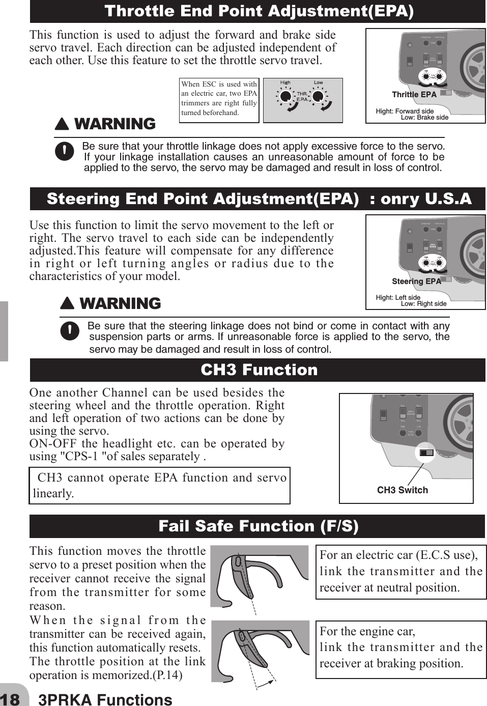 18 3PRKA Functions󾙈WARNING󾙊Besurethatthesteeringlinkagedoesnotbindorcomeincontactwithanysuspensionpartsorarms.Ifunreasonableforceisappliedtotheservo,theservomaybedamagedandresultinlossofcontrol.󾙈WARNING󾙊Besurethatyourthrottlelinkagedoesnotapplyexcessiveforcetotheservo.If your linkage installation causes an unreasonable amount of force to beappliedtotheservo,theservomaybedamagedandresultinlossofcontrol.Throttle End Point Adjustment(EPA)Steering End Point Adjustment(EPA)  : onry U.S.ACH3 FunctionFail Safe Function (F/S)Thrittle EPAHight: Forward sideLow: Brake sideSteering EPAHight: Left sideLow: Right sideWhenESCisusedwithan electric car, two EPA trimmers are right fully turned beforehand. CH3 cannot operate EPA function and servo linearly.Foranelectriccar(E.C.Suse),link the transmitter and the receiver at neutral position.For the engine car,link the transmitter and the receiver at braking position.CH3 SwitchOne another Channel can be used besides the steering wheel and the throttle operation. Right and left operation of two actions can be done by using the servo.ON-OFFtheheadlightetc.canbeoperatedbyusing&quot;CPS-1&quot;ofsalesseparately.This function moves the throttle servo to a preset position when the receiver cannot receive the signal from the transmitter for some reason.Whenthesignalfromthetransmitter can be received again, this function automatically resets.The throttle position at the link operationismemorized.(P.14)This function is used to adjust the forward and brake sideservotravel.Eachdirectioncanbeadjustedindependentofeachother.Usethisfeaturetosetthethrottleservotravel.Usethisfunctiontolimittheservomovementtotheleftorright. The servo travel to each side can be independently adjusted.Thisfeaturewillcompensate for any differencein right or left turning angles or radius due to the characteristics of your model.