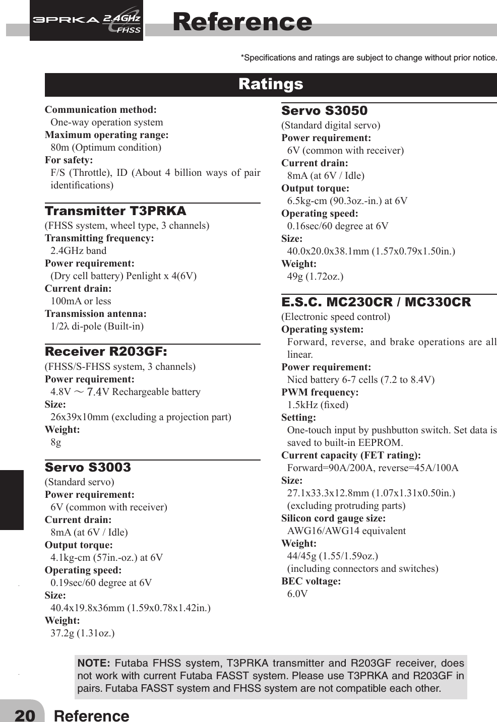 20 ReferenceReferenceRatings Communication method:One-wayoperationsystemMaximum operating range:80m(Optimumcondition)For safety: F/S (Throttle), ID (About 4 billion ways of pairidentications)Transmitter T3PRKA(FHSSsystem,wheeltype,3channels)Transmitting frequency: 2.4GHz bandPower requirement: (Drycellbattery)Penlightx4(6V)Current drain: 100mA or lessTransmission antenna: 1/2λdi-pole(Built-in)Receiver R203GF:(FHSS/S-FHSSsystem,3channels)Power requirement: 4.8V～ 7.4VRechargeablebatterySize: 26x39x10mm(excludingaprojectionpart)Weight: 8gServo S3003         (Standardservo)Power requirement: 6V(commonwithreceiver)Current drain: 8mA(at6V/Idle)Output torque: 4.1kg-cm(57in.-oz.)at6VOperating speed: 0.19sec/60degreeat6VSize: 40.4x19.8x36mm(1.59x0.78x1.42in.)Weight: 37.2g(1.31oz.)Servo S3050         (Standarddigitalservo)Power requirement: 6V(commonwithreceiver)Current drain: 8mA(at6V/Idle)Output torque: 6.5kg-cm(90.3oz.-in.)at6VOperating speed: 0.16sec/60degreeat6VSize: 40.0x20.0x38.1mm(1.57x0.79x1.50in.)Weight: 49g(1.72oz.)E.S.C. MC230CR / MC330CR(Electronicspeedcontrol)Operating system: Forward, reverse, and brake operations are all linear.Power requirement: Nicdbattery6-7cells(7.2to8.4V)PWM frequency: 1.5kHz(xed)Setting: One-touchinputbypushbuttonswitch.Setdataissavedtobuilt-inEEPROM.Current capacity (FET rating):Forward=90A/200A,reverse=45A/100ASize: 27.1x33.3x12.8mm(1.07x1.31x0.50in.)(excludingprotrudingparts)Silicon cord gauge size:AWG16/AWG14equivalentWeight: 44/45g(1.55/1.59oz.)(includingconnectorsandswitches)BEC voltage: 6.0V*Specicationsandratingsaresubjecttochangewithoutpriornotice.NOTE: Futaba FHSS system,T3PRKA transmitter and R203GF receiver, doesnotworkwithcurrentFutabaFASSTsystem.PleaseuseT3PRKAandR203GFinpairs.FutabaFASSTsystemandFHSSsystemarenotcompatibleeachother.