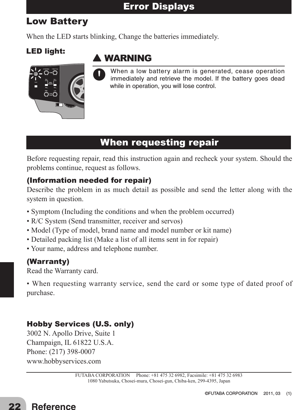 22 ReferenceLow Battery WhentheLEDstartsblinking,Changethebatteriesimmediately.LED light:Error Displays 󾙈WARNING󾙊Whenalowbatteryalarmisgenerated,ceaseoperationimmediately and retrieve the model. If the battery goes deadwhileinoperation,youwilllosecontrol.Beforerequestingrepair,readthisinstructionagainandrecheckyoursystem.Shouldtheproblemscontinue,requestasfollows.(Information needed for repair)Describe the problem in as much detail as possible and send the letter along with thesysteminquestion.•Symptom(Includingtheconditionsandwhentheproblemoccurred)•R/CSystem(Sendtransmitter,receiverandservos)•Model(Typeofmodel,brandnameandmodelnumberorkitname)•Detailedpackinglist(Makealistofallitemssentinforrepair)•Yourname,addressandtelephonenumber.(Warranty)ReadtheWarrantycard.•Whenrequestingwarrantyservice,sendthecardorsometypeofdatedproofofpurchase.Hobby Services (U.S. only)3002N.ApolloDrive,Suite1Champaign,IL61822U.S.A.Phone:(217)398-0007www.hobbyservices.comFUTABACORPORATIONPhone:+81475326982,Facsimile:+814753269831080Yabutsuka,Chosei-mura,Chosei-gun,Chiba-ken,299-4395,Japan ©FUTABACORPORATION2011,03(1)When requesting repair